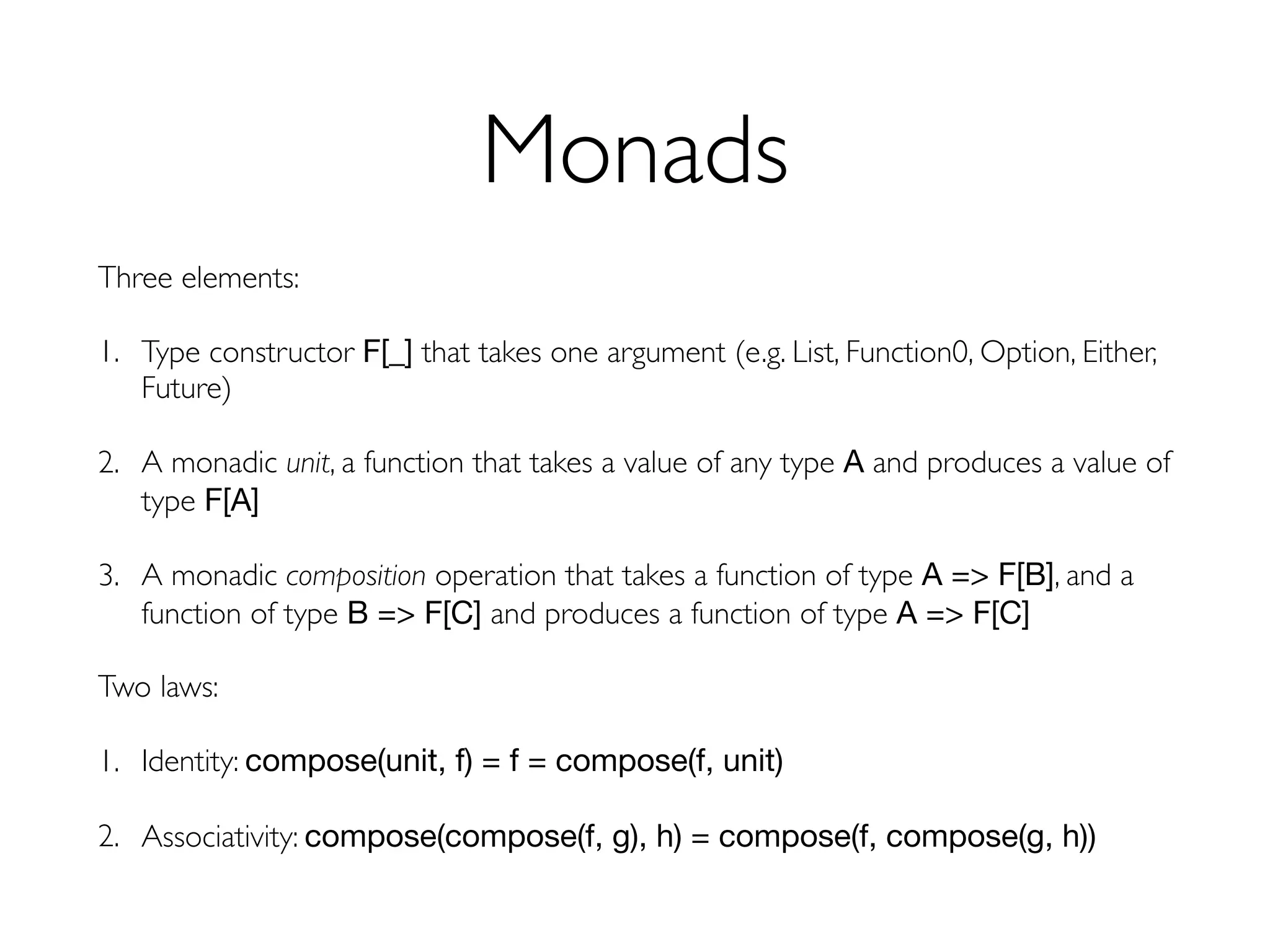 Monads
Three elements:
1. Type constructor F[_] that takes one argument (e.g. List, Function0, Option, Either,
Future)
2. A monadic unit, a function that takes a value of any type A and produces a value of
type F[A]

3. A monadic composition operation that takes a function of type A => F[B], and a
function of type B => F[C] and produces a function of type A => F[C]
Two laws:
1. Identity: compose(unit, f) = f = compose(f, unit)
2. Associativity: compose(compose(f, g), h) = compose(f, compose(g, h))
 