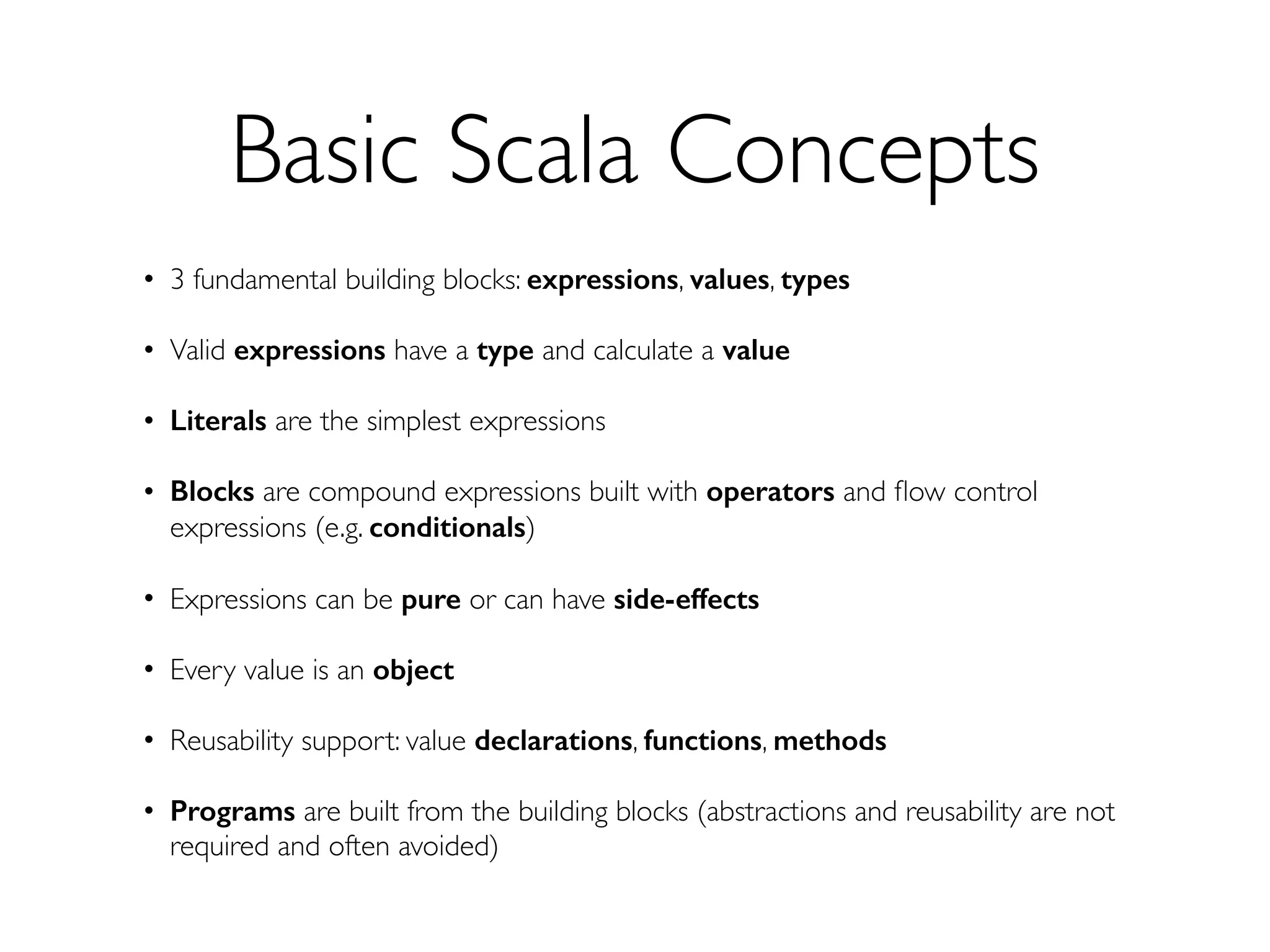 Basic Scala Concepts
• 3 fundamental building blocks: expressions, values, types
• Valid expressions have a type and calculate a value
• Literals are the simplest expressions
• Blocks are compound expressions built with operators and ﬂow control
expressions (e.g. conditionals)
• Expressions can be pure or can have side-effects
• Every value is an object
• Reusability support: value declarations, functions, methods
• Programs are built from the building blocks (abstractions and reusability are not
required and often avoided)
 