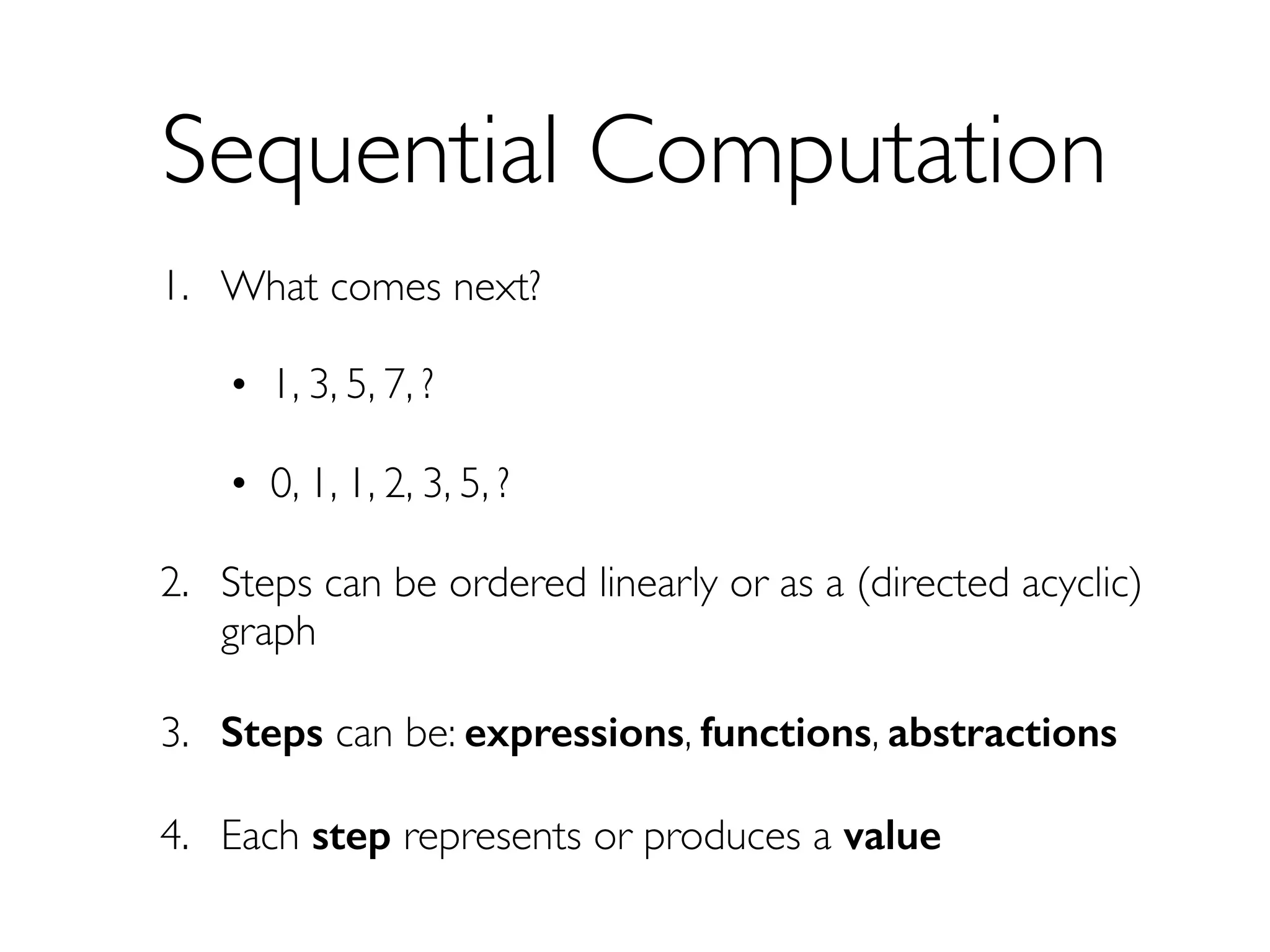 Sequential Computation
1. What comes next?
• 1, 3, 5, 7, ?
• 0, 1, 1, 2, 3, 5, ?
2. Steps can be ordered linearly or as a (directed acyclic)
graph
3. Steps can be: expressions, functions, abstractions
4. Each step represents or produces a value
 