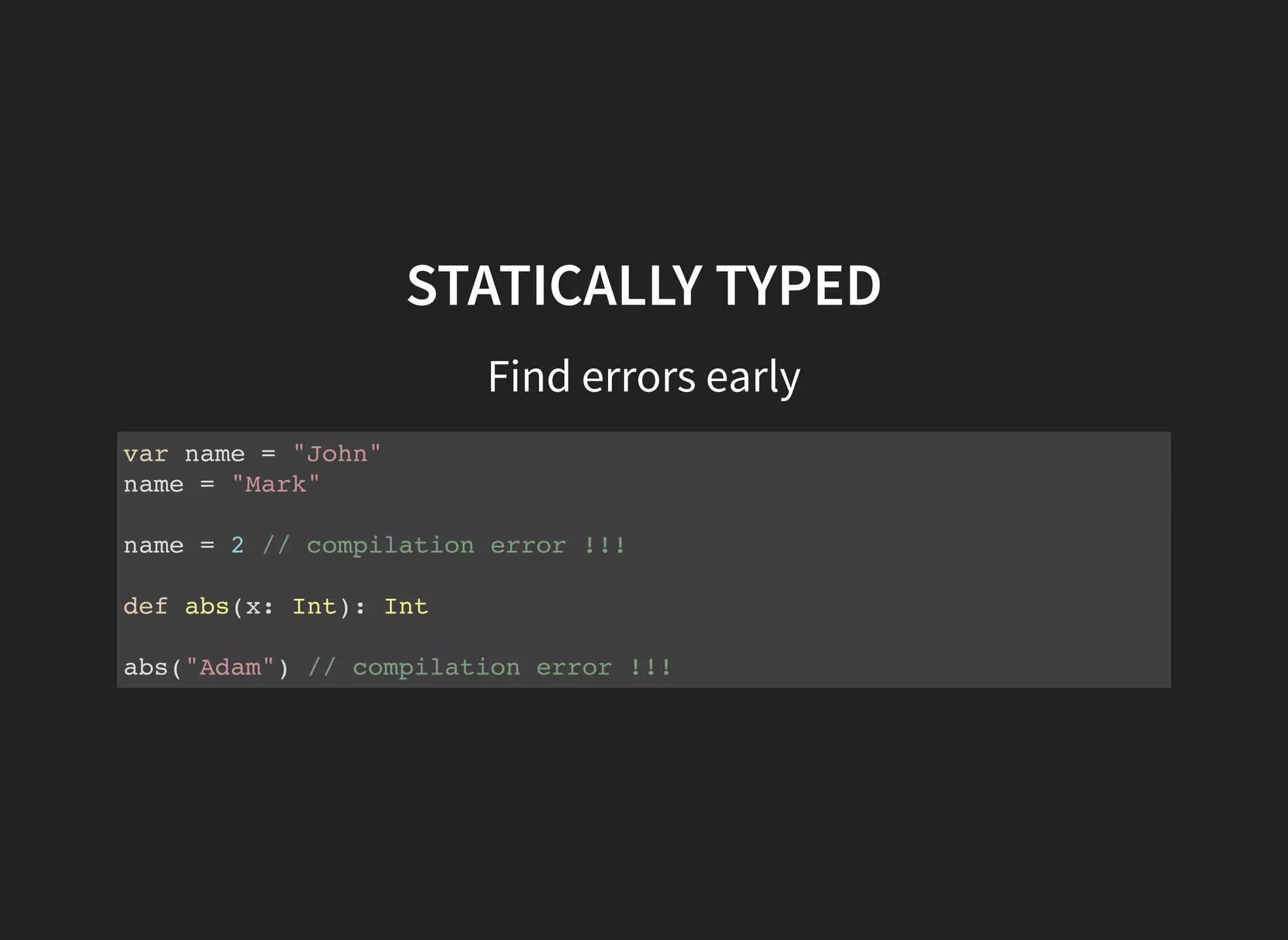 STATICALLY TYPED
Find errors early
var name = "John"
name = "Mark"
name = 2 // compilation error !!!
def abs(x: Int): Int
abs("Adam") // compilation error !!!
 