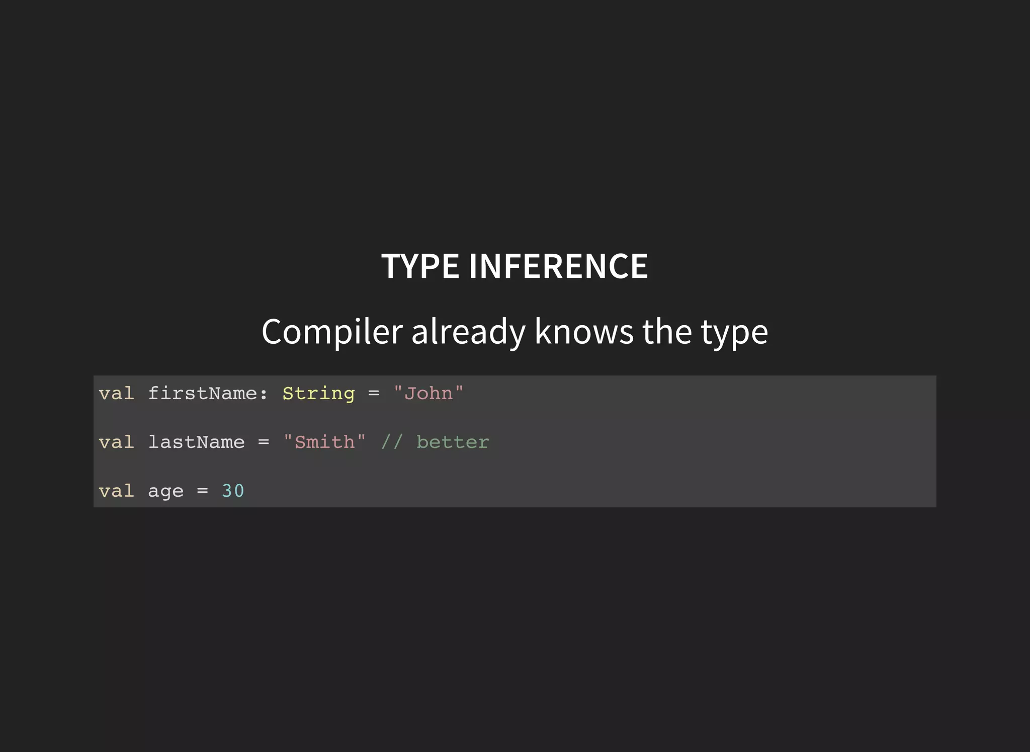 TYPE INFERENCE
Compiler already knows the type
val firstName: String = "John"
val lastName = "Smith" // better
val age = 30
 