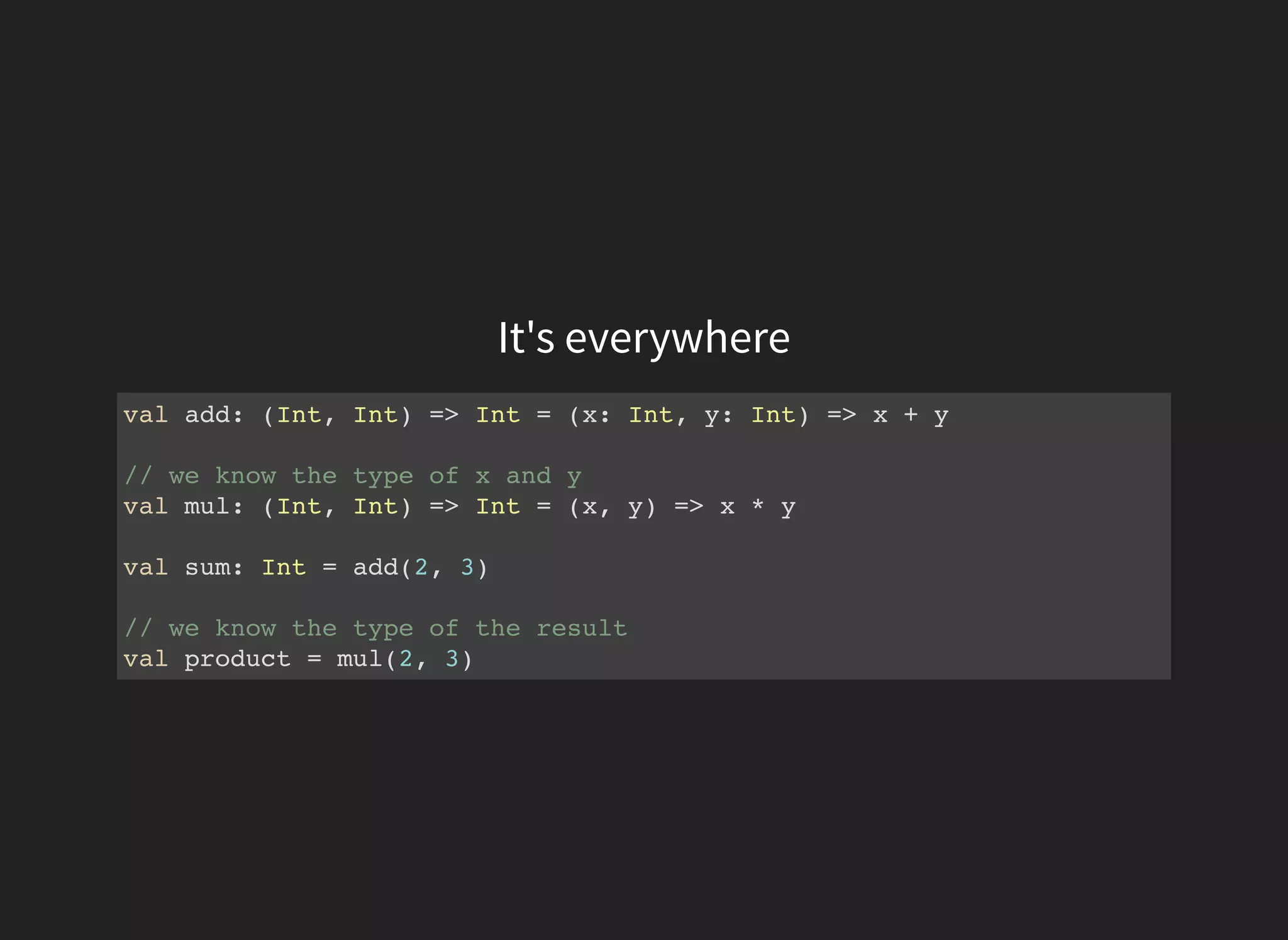 It's everywhere
val add: (Int, Int) => Int = (x: Int, y: Int) => x + y
// we know the type of x and y
val mul: (Int, Int) => Int = (x, y) => x * y
val sum: Int = add(2, 3)
// we know the type of the result
val product = mul(2, 3)
 