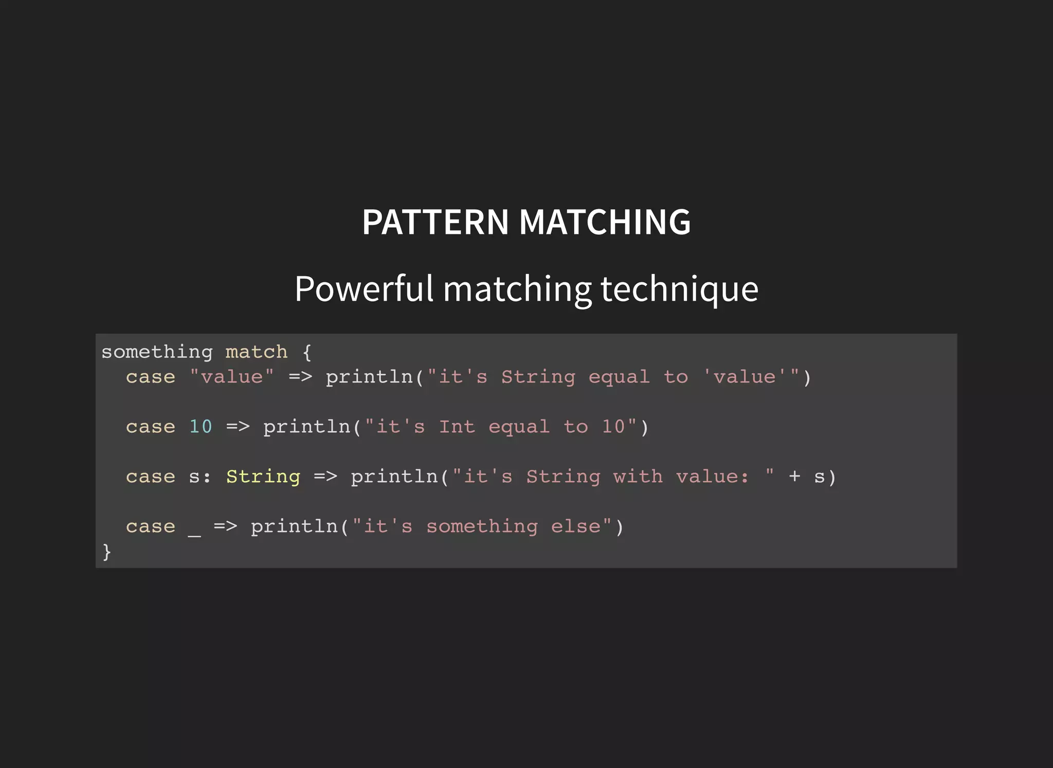PATTERN MATCHING
Powerful matching technique
something match {
case "value" => println("it's String equal to 'value'")
case 10 => println("it's Int equal to 10")
case s: String => println("it's String with value: " + s)
case _ => println("it's something else")
}
 