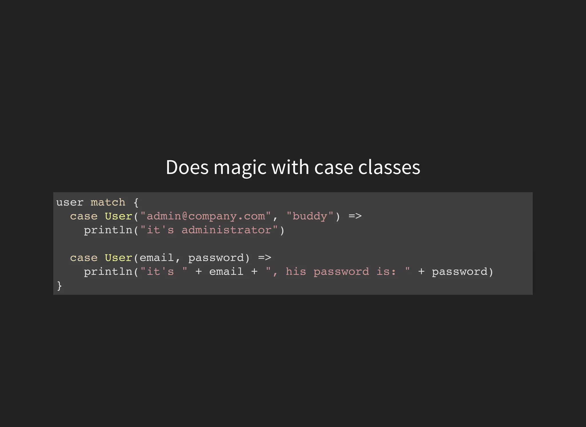 Does magic with case classes
user match {
case User("admin@company.com", "buddy") =>
println("it's administrator")
case User(email, password) =>
println("it's " + email + ", his password is: " + password)
}
 