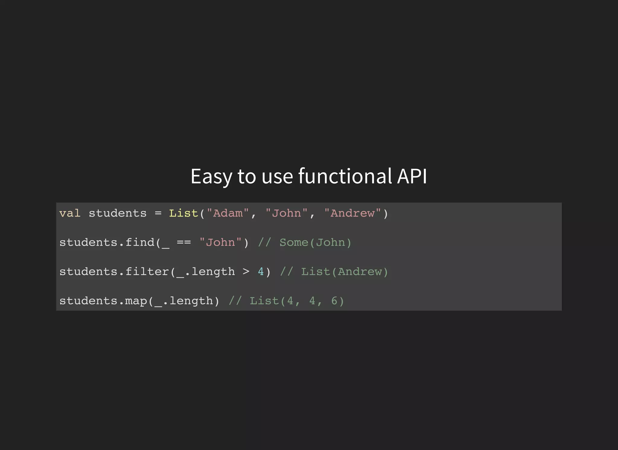 Easy to use functional API
val students = List("Adam", "John", "Andrew")
students.find(_ == "John") // Some(John)
students.filter(_.length > 4) // List(Andrew)
students.map(_.length) // List(4, 4, 6)
 