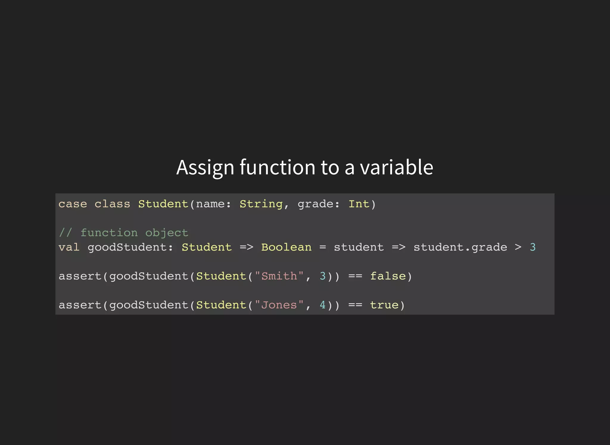 Assign function to a variable
case class Student(name: String, grade: Int)
// function object
val goodStudent: Student => Boolean = student => student.grade > 3
assert(goodStudent(Student("Smith", 3)) == false)
assert(goodStudent(Student("Jones", 4)) == true)
 