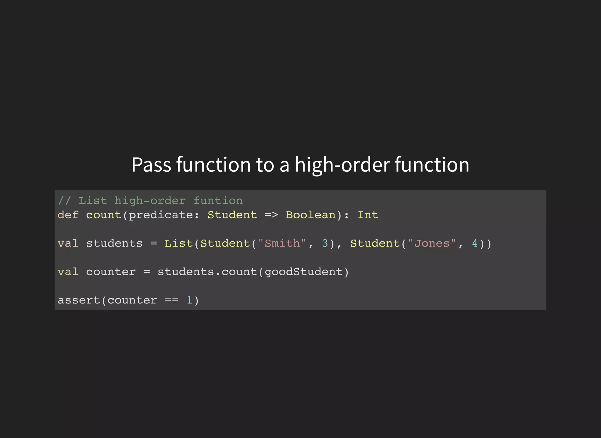 Pass function to a high-order function
// List high-order funtion
def count(predicate: Student => Boolean): Int
val students = List(Student("Smith", 3), Student("Jones", 4))
val counter = students.count(goodStudent)
assert(counter == 1)
 