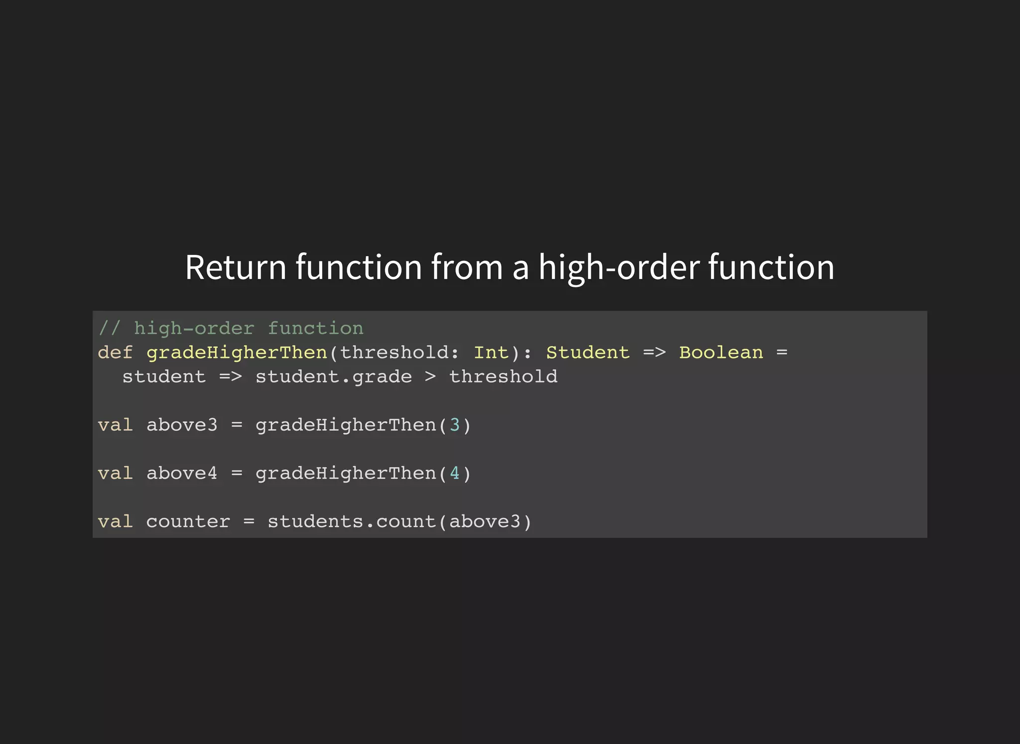Return function from a high-order function
// high-order function
def gradeHigherThen(threshold: Int): Student => Boolean =
student => student.grade > threshold
val above3 = gradeHigherThen(3)
val above4 = gradeHigherThen(4)
val counter = students.count(above3)
 