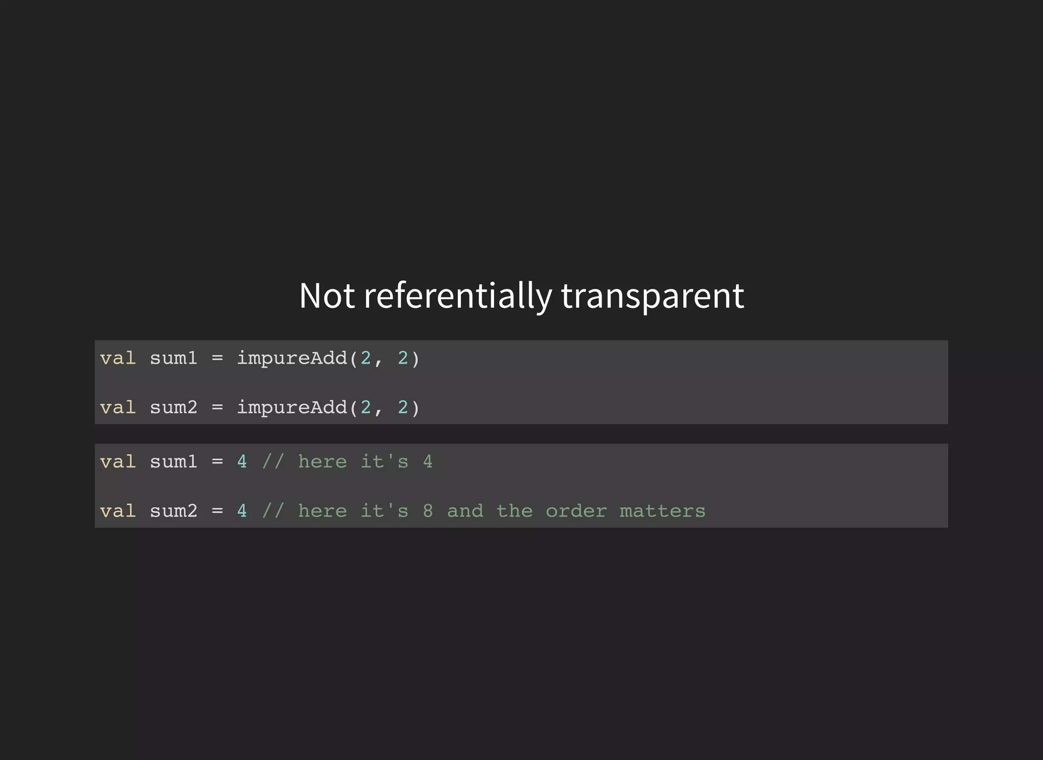Not referentially transparent
val sum1 = impureAdd(2, 2)
val sum2 = impureAdd(2, 2)
val sum1 = 4 // here it's 4
val sum2 = 4 // here it's 8 and the order matters
 