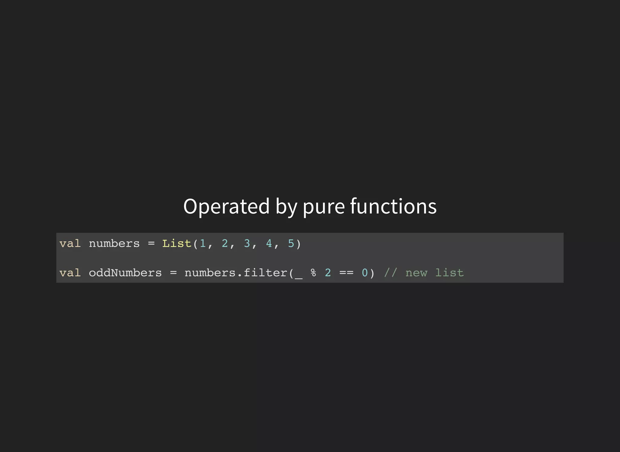 Operated by pure functions
val numbers = List(1, 2, 3, 4, 5)
val oddNumbers = numbers.filter(_ % 2 == 0) // new list
 