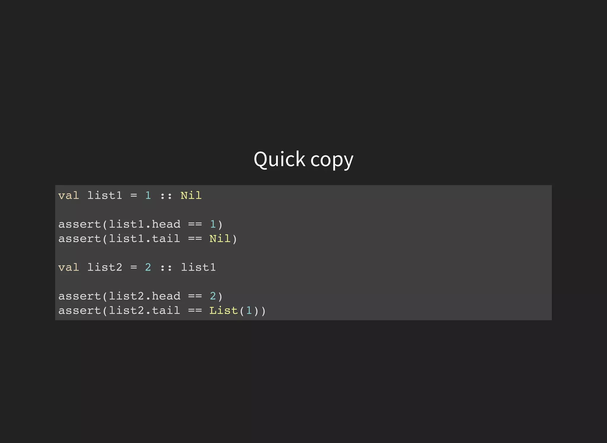Quick copy
val list1 = 1 :: Nil
assert(list1.head == 1)
assert(list1.tail == Nil)
val list2 = 2 :: list1
assert(list2.head == 2)
assert(list2.tail == List(1))
 
