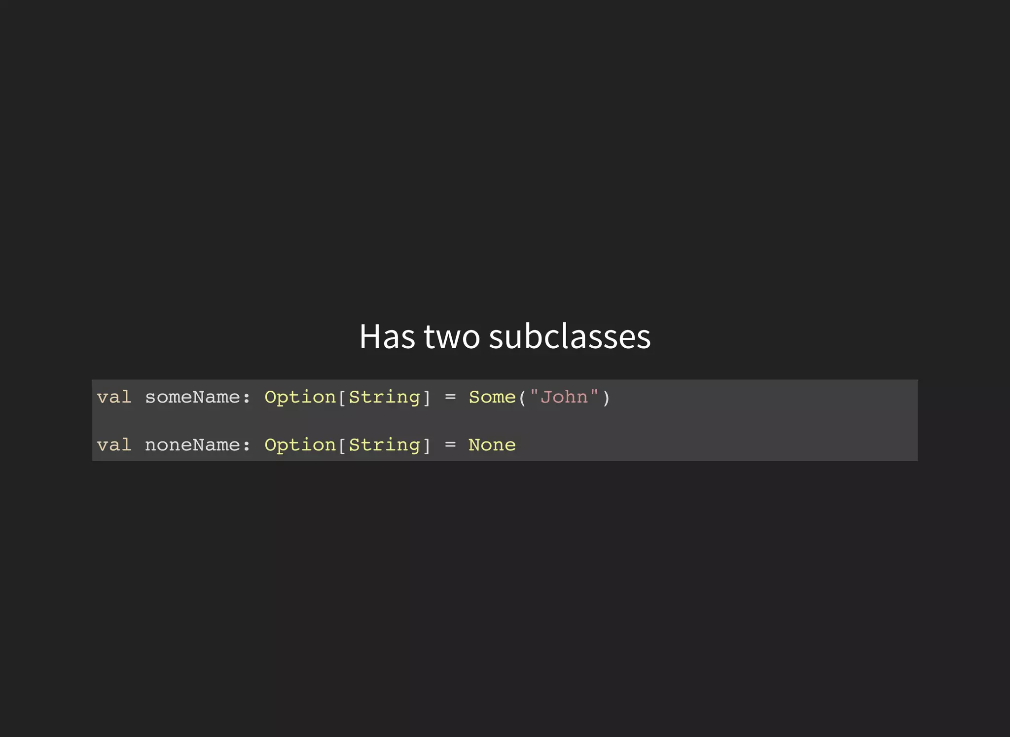 Has two subclasses
val someName: Option[String] = Some("John")
val noneName: Option[String] = None
 