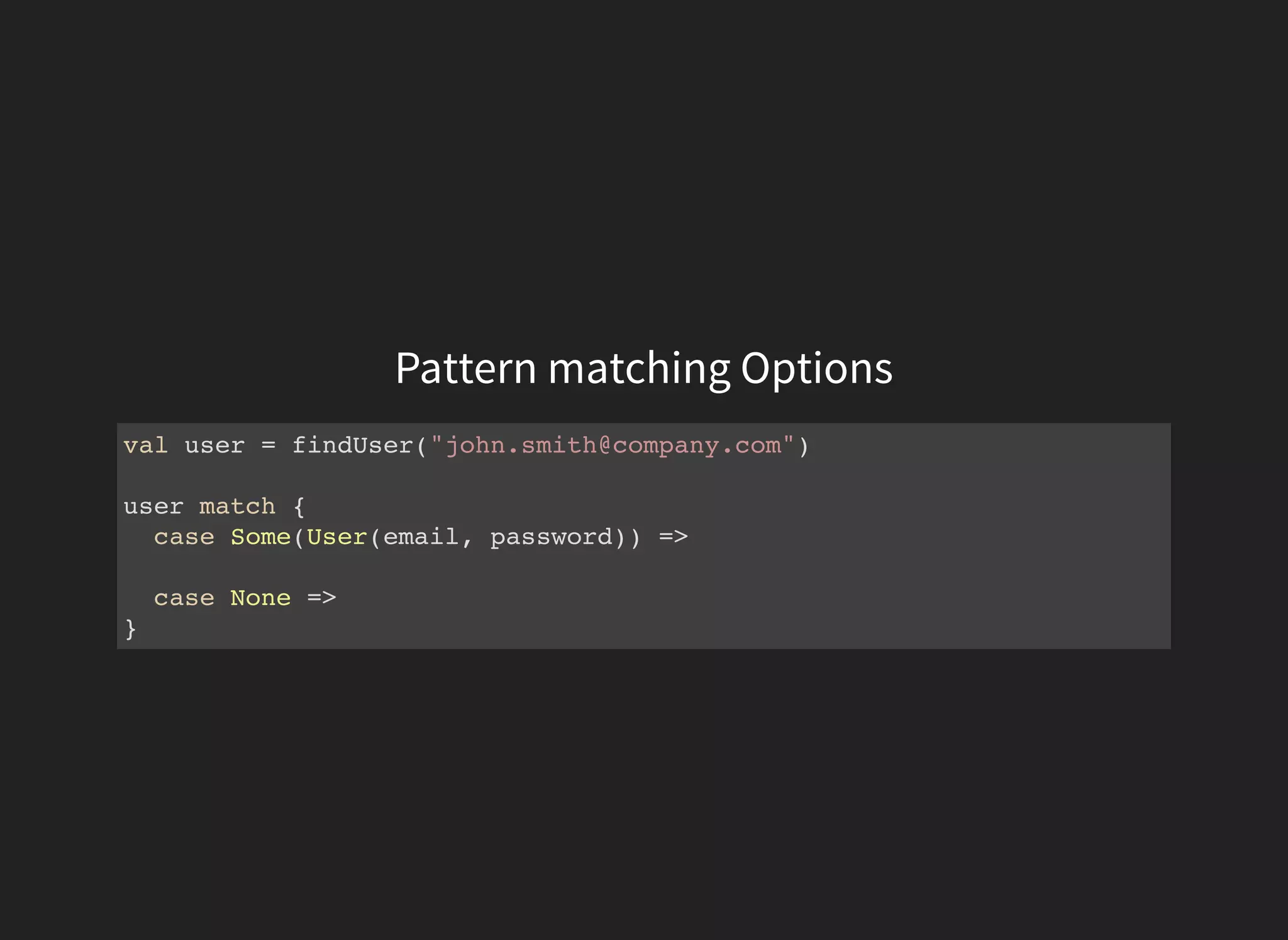Pattern matching Options
val user = findUser("john.smith@company.com")
user match {
case Some(User(email, password)) =>
case None =>
}
 