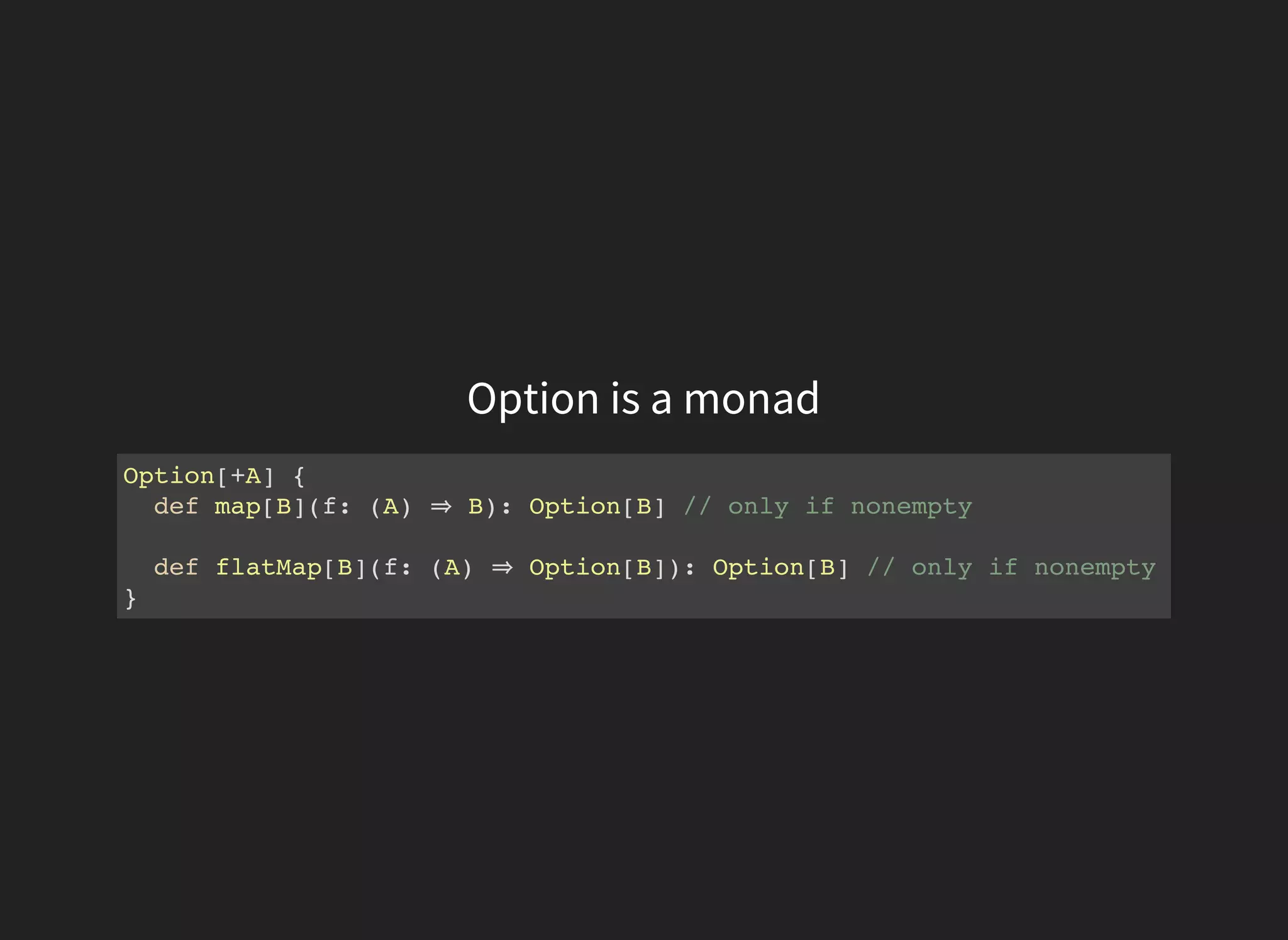 Option is a monad
Option[+A] {
def map[B](f: (A) ⇒ B): Option[B] // only if nonempty
def flatMap[B](f: (A) ⇒ Option[B]): Option[B] // only if nonempty
}
 