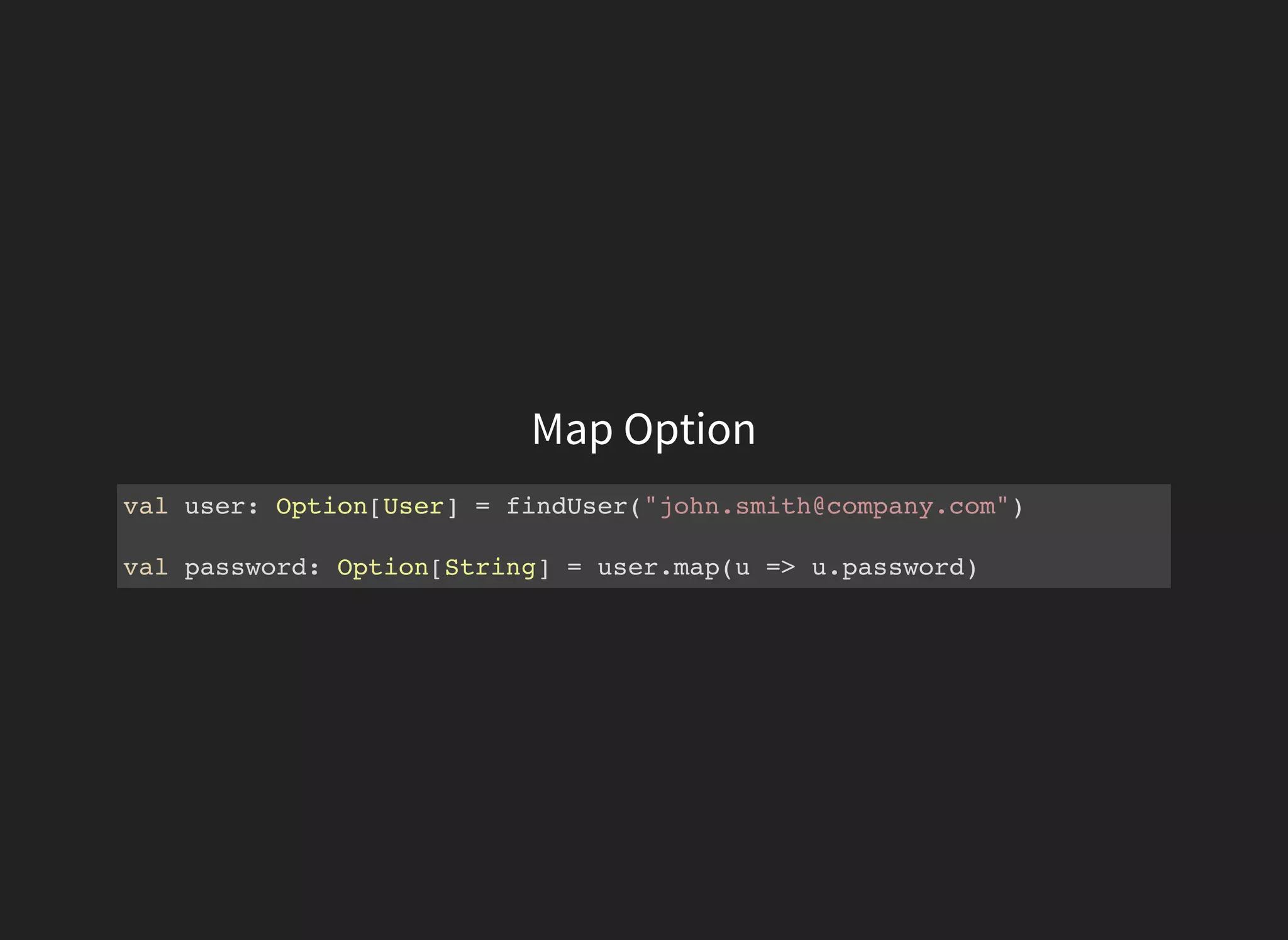 Map Option
val user: Option[User] = findUser("john.smith@company.com")
val password: Option[String] = user.map(u => u.password)
 