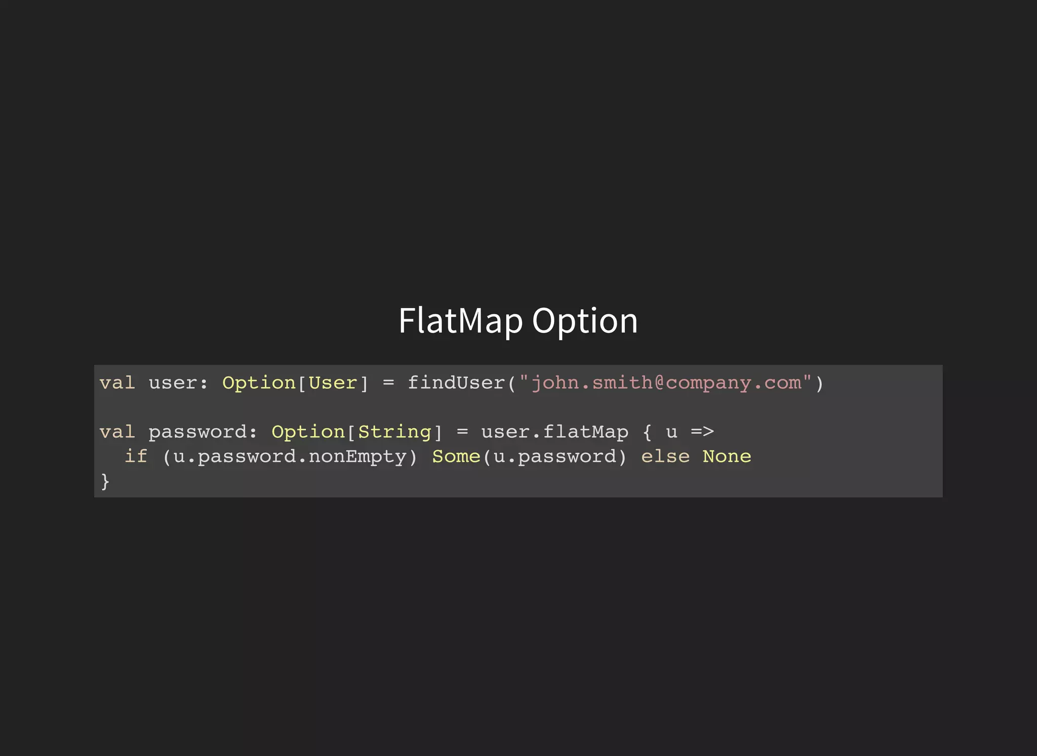 FlatMap Option
val user: Option[User] = findUser("john.smith@company.com")
val password: Option[String] = user.flatMap { u =>
if (u.password.nonEmpty) Some(u.password) else None
}
 