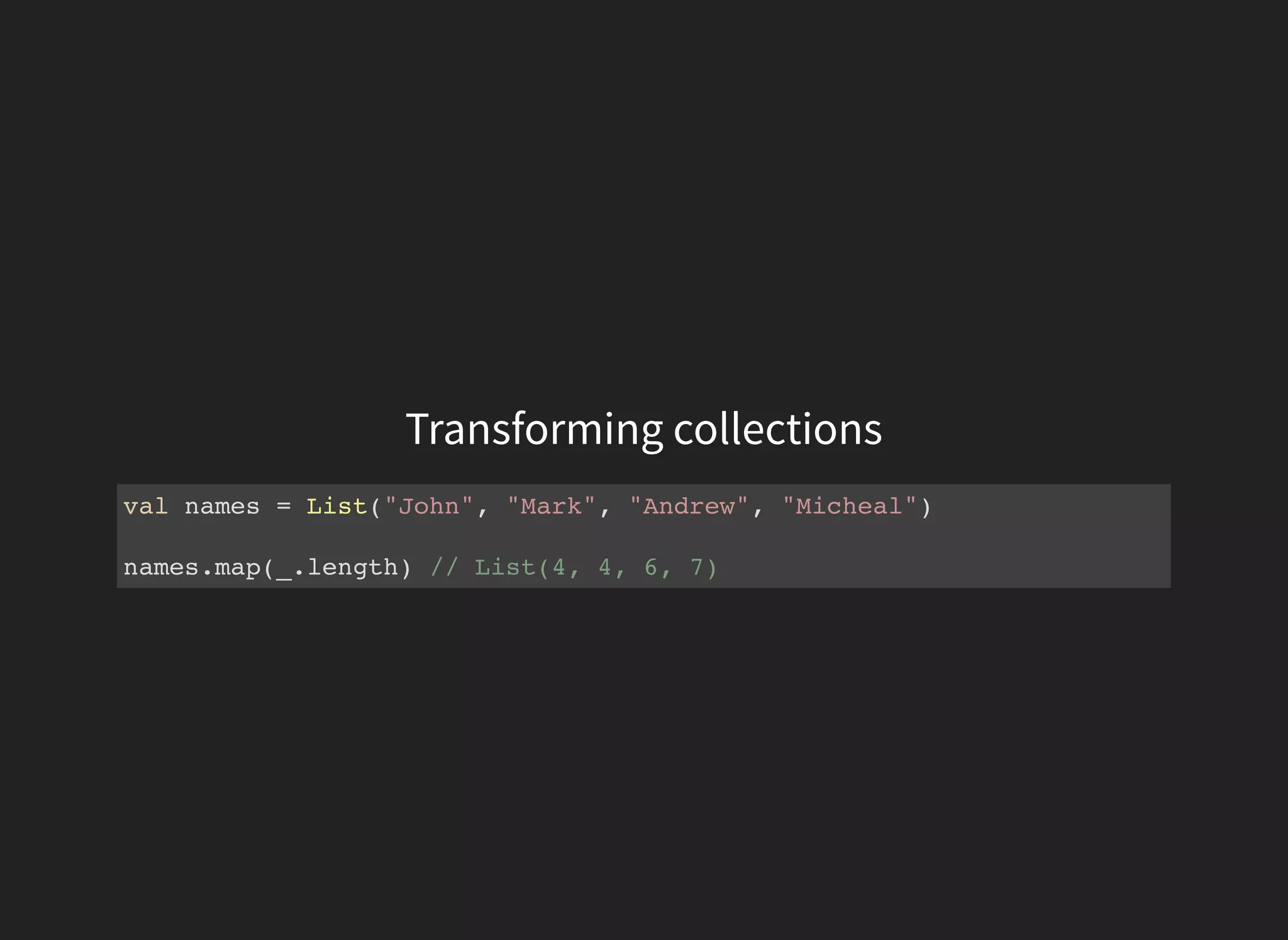 Transforming collections
val names = List("John", "Mark", "Andrew", "Micheal")
names.map(_.length) // List(4, 4, 6, 7)
 