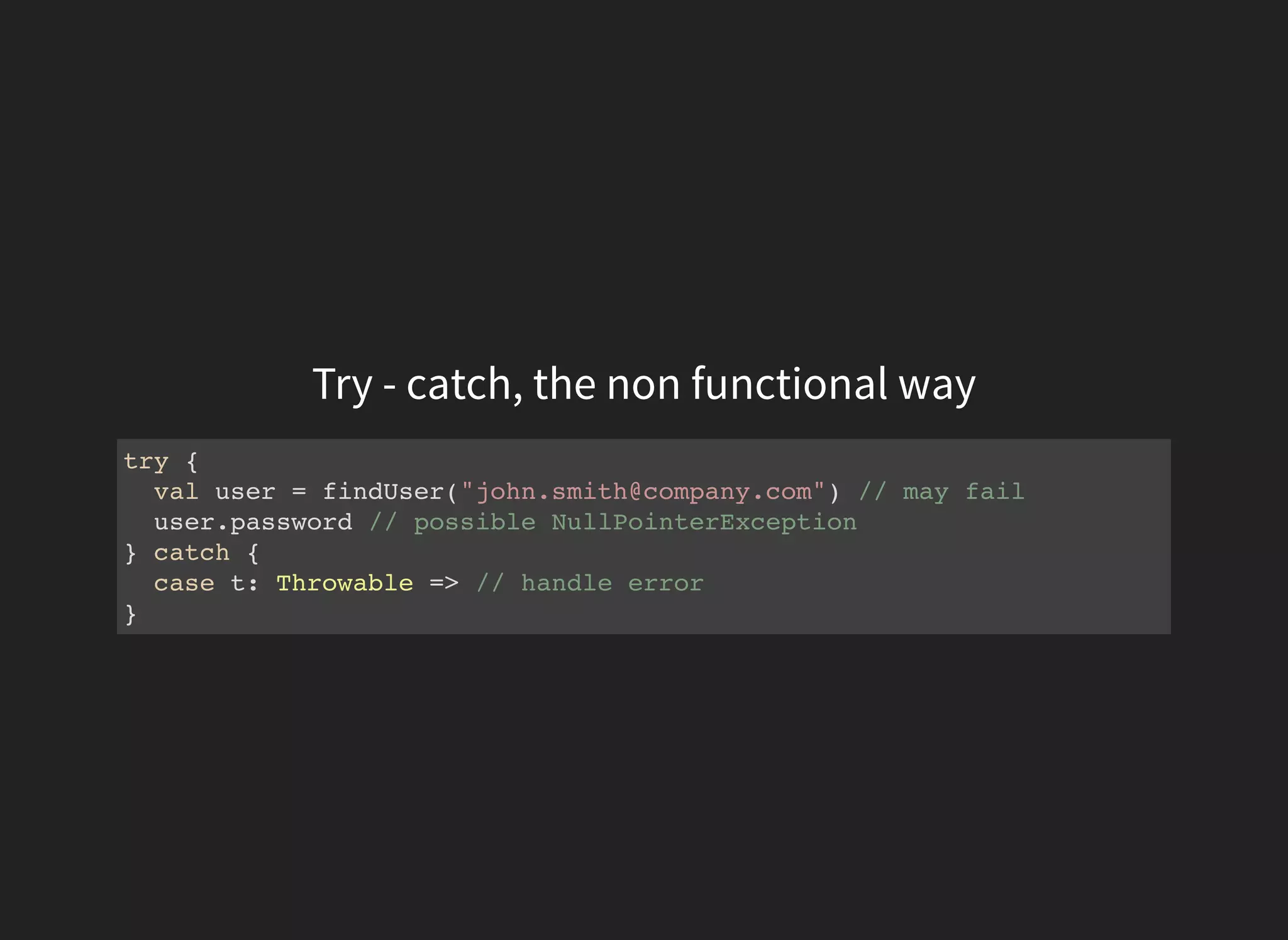 Try - catch, the non functional way
try {
val user = findUser("john.smith@company.com") // may fail
user.password // possible NullPointerException
} catch {
case t: Throwable => // handle error
}
 