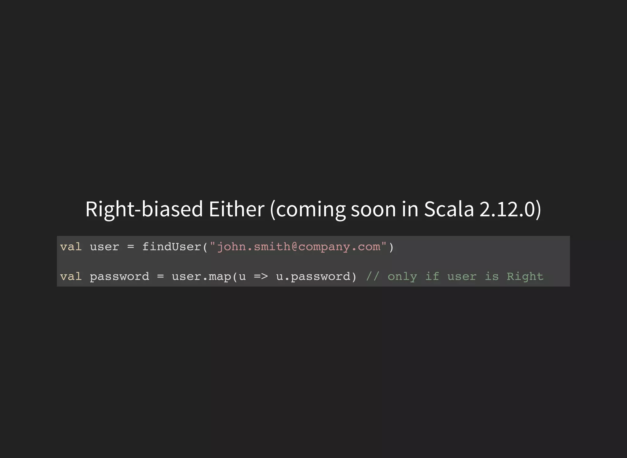 Right-biased Either (coming soon in Scala 2.12.0)
val user = findUser("john.smith@company.com")
val password = user.map(u => u.password) // only if user is Right
 