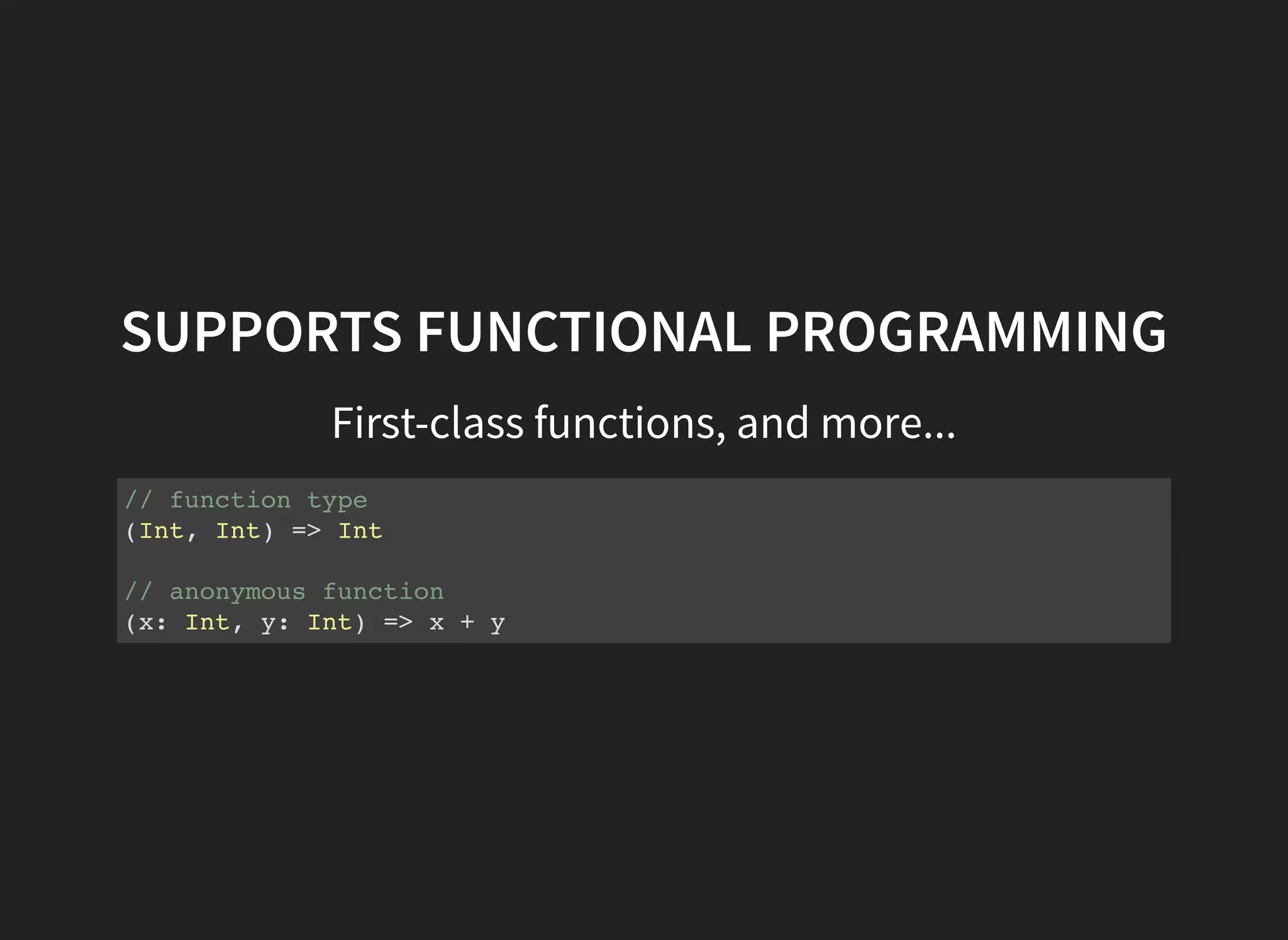 SUPPORTS FUNCTIONAL PROGRAMMING
First-class functions, and more...
// function type
(Int, Int) => Int
// anonymous function
(x: Int, y: Int) => x + y
 