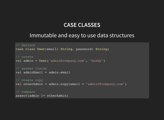 CASE CLASSES
Immutable and easy to use data structures
// declare
case class User(email: String, password: String)
// create
val admin = User("admin@company.com", "buddy")
// access fields
val adminEmail = admin.email
// create copy
val otherAdmin = admin.copy(email = "admin2@company.com")
// compare
assert(admin != otherAdmin)
 