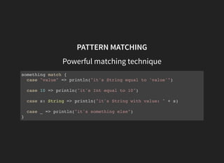 PATTERN MATCHING
Powerful matching technique
something match {
case "value" => println("it's String equal to 'value'")
case 10 => println("it's Int equal to 10")
case s: String => println("it's String with value: " + s)
case _ => println("it's something else")
}
 