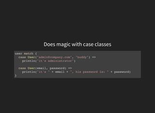 Does magic with case classes
user match {
case User("admin@company.com", "buddy") =>
println("it's administrator")
case User(email, password) =>
println("it's " + email + ", his password is: " + password)
}
 