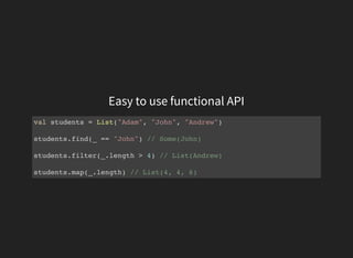 Easy to use functional API
val students = List("Adam", "John", "Andrew")
students.find(_ == "John") // Some(John)
students.filter(_.length > 4) // List(Andrew)
students.map(_.length) // List(4, 4, 6)
 