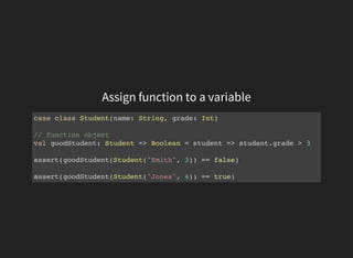 Assign function to a variable
case class Student(name: String, grade: Int)
// function object
val goodStudent: Student => Boolean = student => student.grade > 3
assert(goodStudent(Student("Smith", 3)) == false)
assert(goodStudent(Student("Jones", 4)) == true)
 