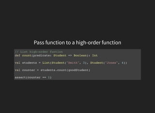 Pass function to a high-order function
// List high-order funtion
def count(predicate: Student => Boolean): Int
val students = List(Student("Smith", 3), Student("Jones", 4))
val counter = students.count(goodStudent)
assert(counter == 1)
 