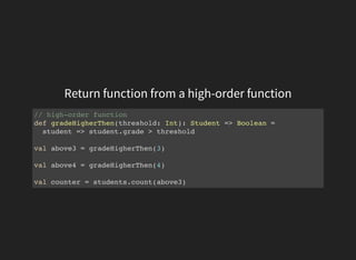 Return function from a high-order function
// high-order function
def gradeHigherThen(threshold: Int): Student => Boolean =
student => student.grade > threshold
val above3 = gradeHigherThen(3)
val above4 = gradeHigherThen(4)
val counter = students.count(above3)
 