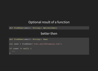 Optional result of a function
def findUser(email: String): Option[User]
better then
def findUser(email: String): User
val user = findUser("john.smith@company.com")
if (user != null) {
...
}
 