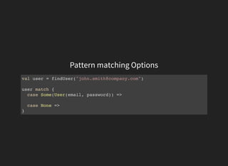 Pattern matching Options
val user = findUser("john.smith@company.com")
user match {
case Some(User(email, password)) =>
case None =>
}
 