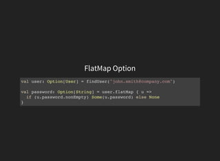 FlatMap Option
val user: Option[User] = findUser("john.smith@company.com")
val password: Option[String] = user.flatMap { u =>
if (u.password.nonEmpty) Some(u.password) else None
}
 