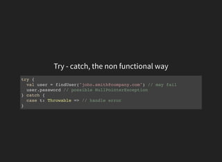 Try - catch, the non functional way
try {
val user = findUser("john.smith@company.com") // may fail
user.password // possible NullPointerException
} catch {
case t: Throwable => // handle error
}
 