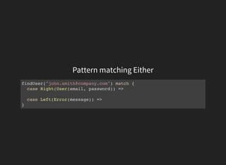 Pattern matching Either
findUser("john.smith@company.com") match {
case Right(User(email, password)) =>
case Left(Error(message)) =>
}
 