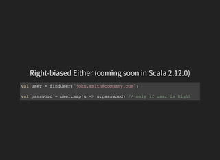 Right-biased Either (coming soon in Scala 2.12.0)
val user = findUser("john.smith@company.com")
val password = user.map(u => u.password) // only if user is Right
 