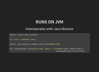 RUNS ON JVM
Interoperates with Java libraries
import java.time.Instant
val now = Instant.now()
import com.google.common.cache.CacheBuilder
val usersCache: Cache[String, User] = CacheBuilder.newBuilder()
.maximumSize(100).build()
 