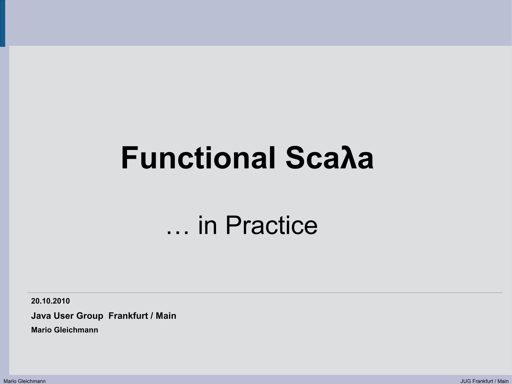 Functional Scaλa … in Practice 20.10.2010 Java User Group Frankfurt / Main Mario Gleichmann Mario Gleichmann JUG Frankfurt / Main 