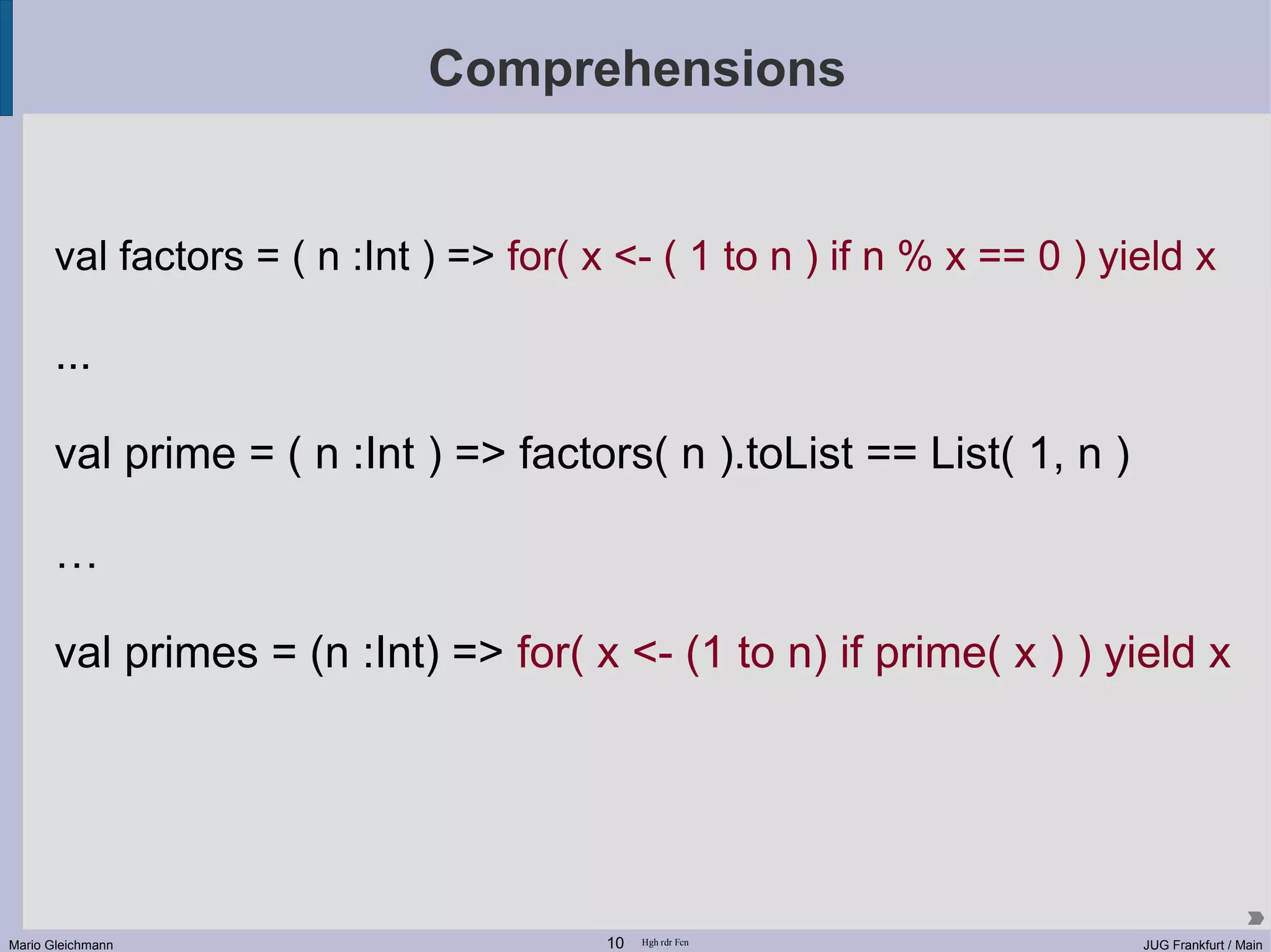 Comprehensions val factors = ( n :Int ) => for( x <- ( 1 to n ) if n % x == 0 ) yield x ... val prime = ( n :Int ) => factors( n ).toList == List( 1, n ) … val primes = (n :Int) => for( x <- (1 to n) if prime( x ) ) yield x Mario Gleichmann 10 Hgh rdr Fcn JUG Frankfurt / Main 