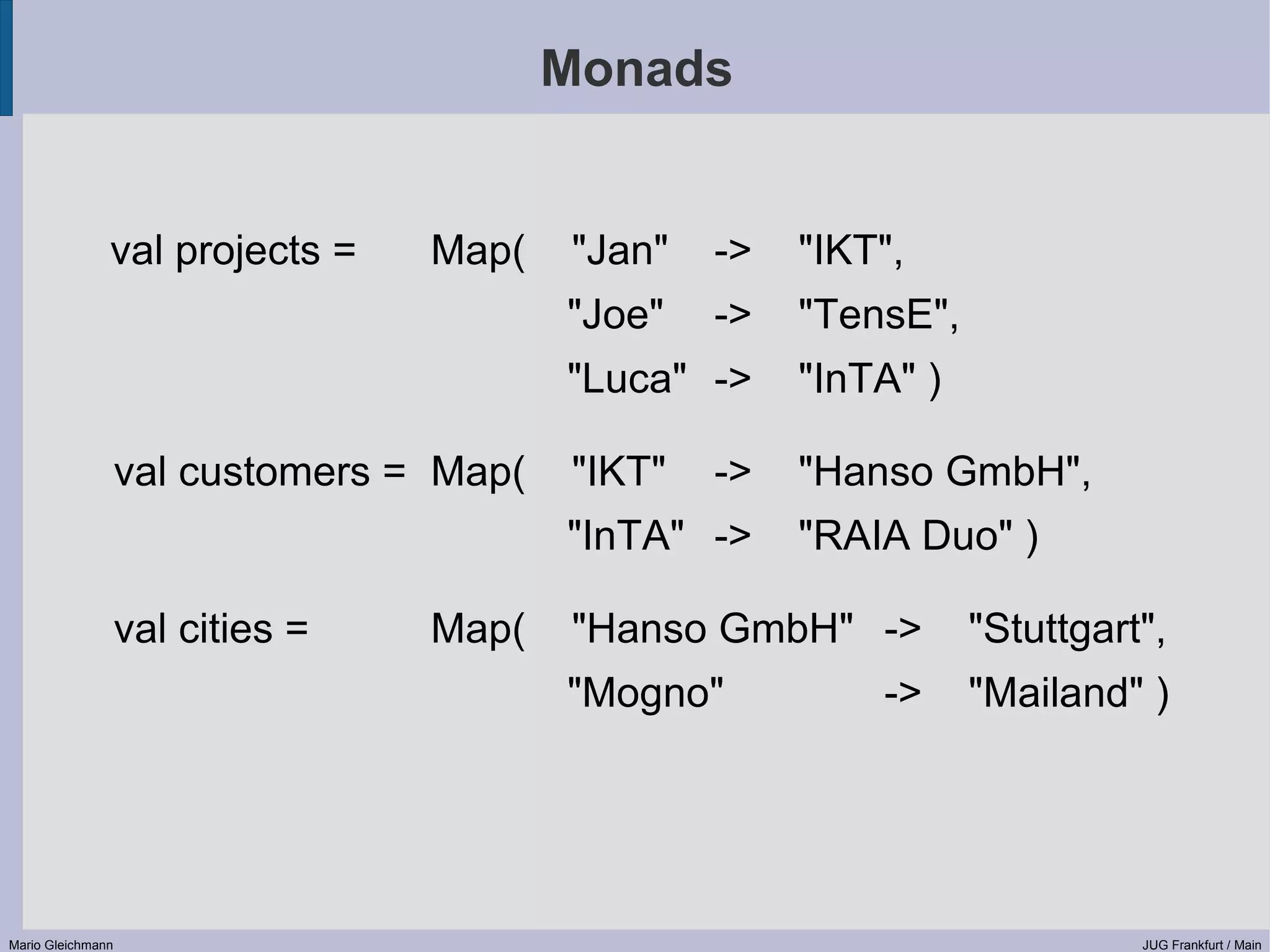 Monads val projects = Map( "Jan" -> "IKT", "Joe" -> "TensE", "Luca" -> "InTA" ) val customers = Map( "IKT" -> "Hanso GmbH", "InTA" -> "RAIA Duo" ) val cities = Map( "Hanso GmbH" -> "Stuttgart", "Mogno" -> "Mailand" ) Mario Gleichmann JUG Frankfurt / Main 