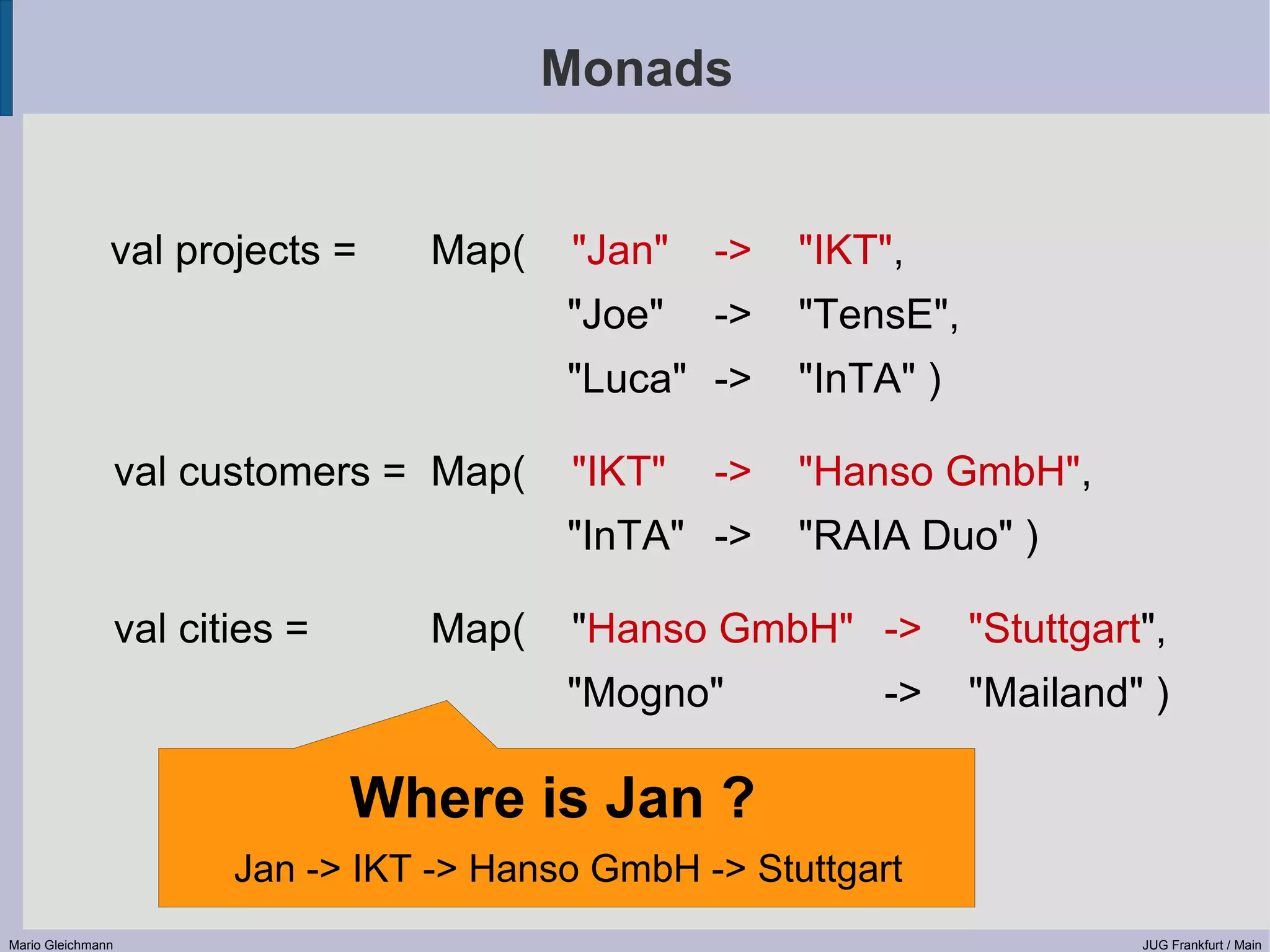 Monads val projects = Map( "Jan" -> "IKT", "Joe" -> "TensE", "Luca" -> "InTA" ) val customers = Map( "IKT" -> "Hanso GmbH", "InTA" -> "RAIA Duo" ) val cities = Map( "Hanso GmbH" -> "Stuttgart", "Mogno" -> "Mailand" ) Where is Jan ? Jan -> IKT -> Hanso GmbH -> Stuttgart Mario Gleichmann JUG Frankfurt / Main 