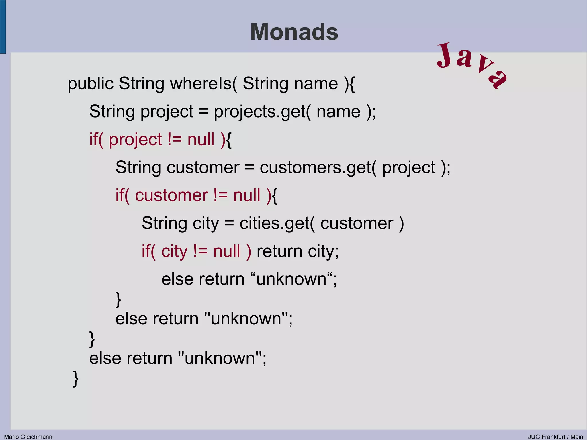 Monads Jav public String whereIs( String name ){ a String project = projects.get( name ); if( project != null ){ String customer = customers.get( project ); if( customer != null ){ String city = cities.get( customer ) if( city != null ) return city; else return “unknown“; } else return ''unknown''; } else return ''unknown''; } Mario Gleichmann JUG Frankfurt / Main 