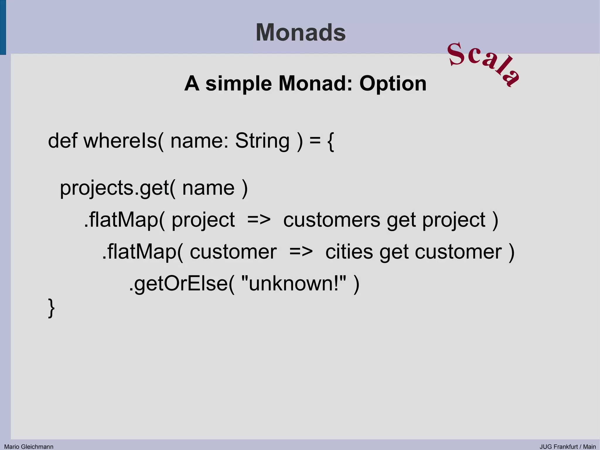 Monads Scal A simple Monad: Option a def whereIs( name: String ) = { projects.get( name ) .flatMap( project => customers get project ) .flatMap( customer => cities get customer ) .getOrElse( "unknown!" ) } Mario Gleichmann JUG Frankfurt / Main 