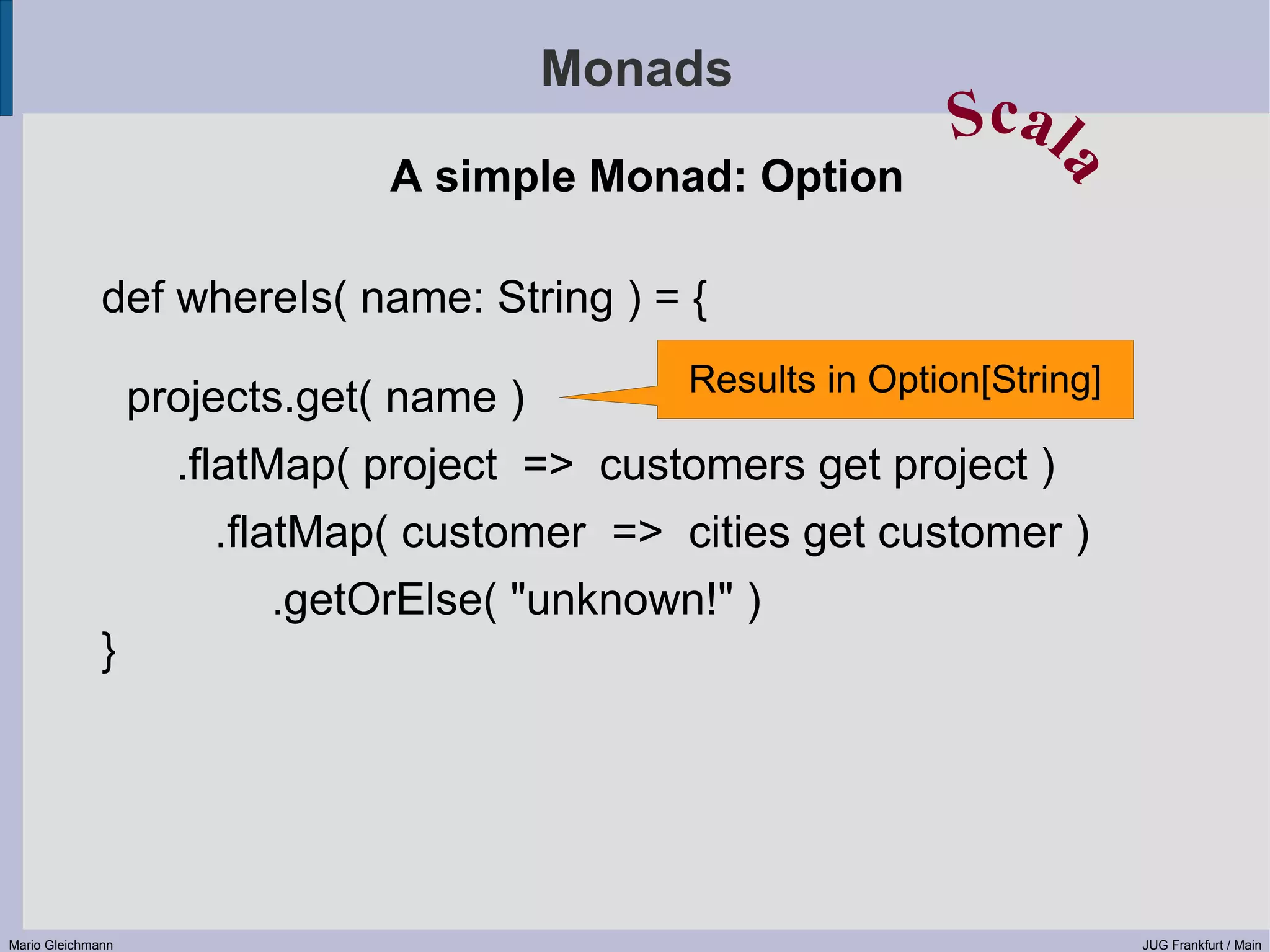 Monads Scal A simple Monad: Option a def whereIs( name: String ) = { Results in Option[String] projects.get( name ) .flatMap( project => customers get project ) .flatMap( customer => cities get customer ) .getOrElse( "unknown!" ) } Mario Gleichmann JUG Frankfurt / Main 