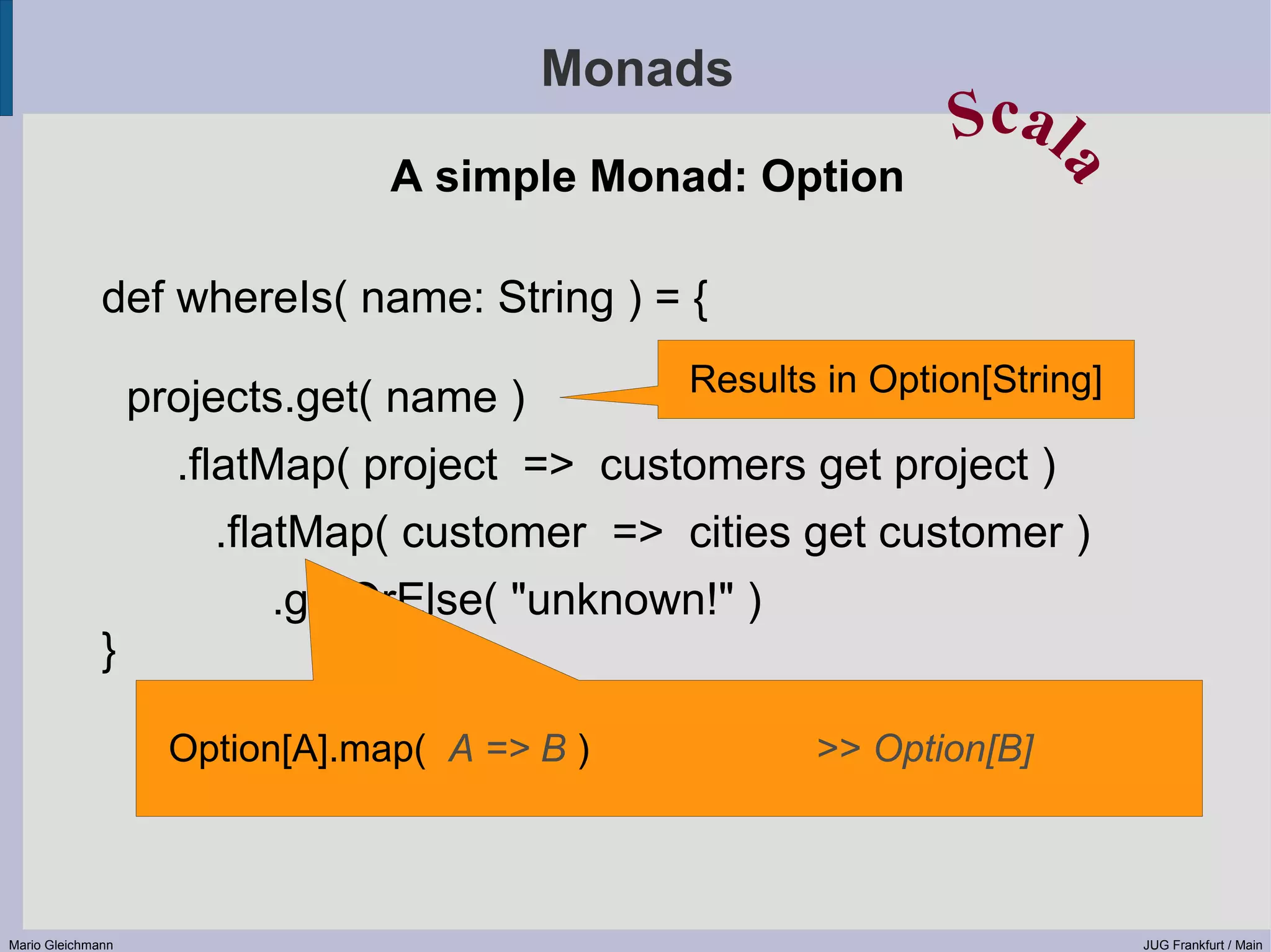 Monads Scal A simple Monad: Option a def whereIs( name: String ) = { Results in Option[String] projects.get( name ) .flatMap( project => customers get project ) .flatMap( customer => cities get customer ) .getOrElse( "unknown!" ) } Option[A].map( A => B ) >> Option[B] Mario Gleichmann JUG Frankfurt / Main 