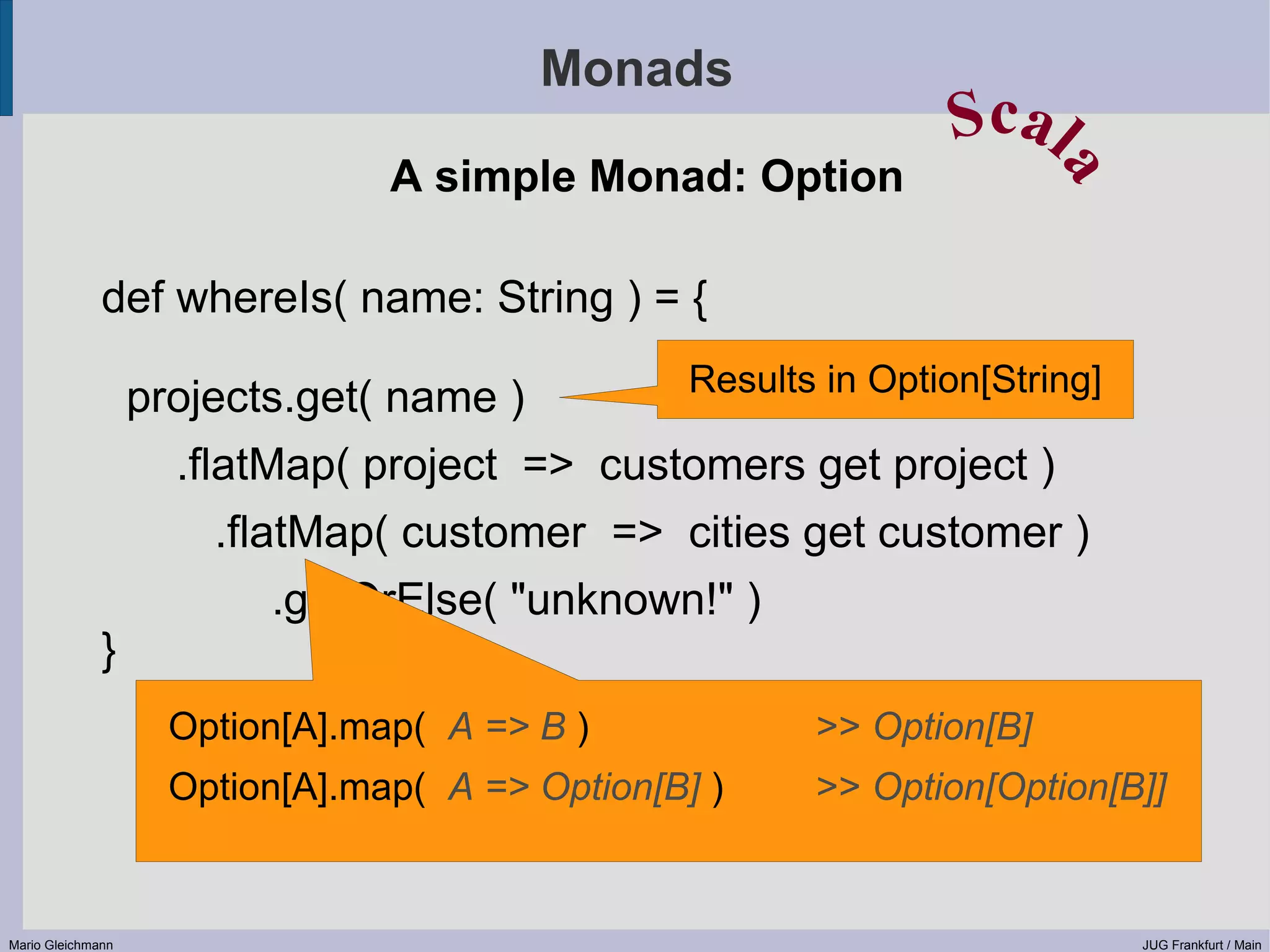 Monads Scal A simple Monad: Option a def whereIs( name: String ) = { Results in Option[String] projects.get( name ) .flatMap( project => customers get project ) .flatMap( customer => cities get customer ) .getOrElse( "unknown!" ) } Option[A].map( A => B ) >> Option[B] Option[A].map( A => Option[B] ) >> Option[Option[B]] Mario Gleichmann JUG Frankfurt / Main 