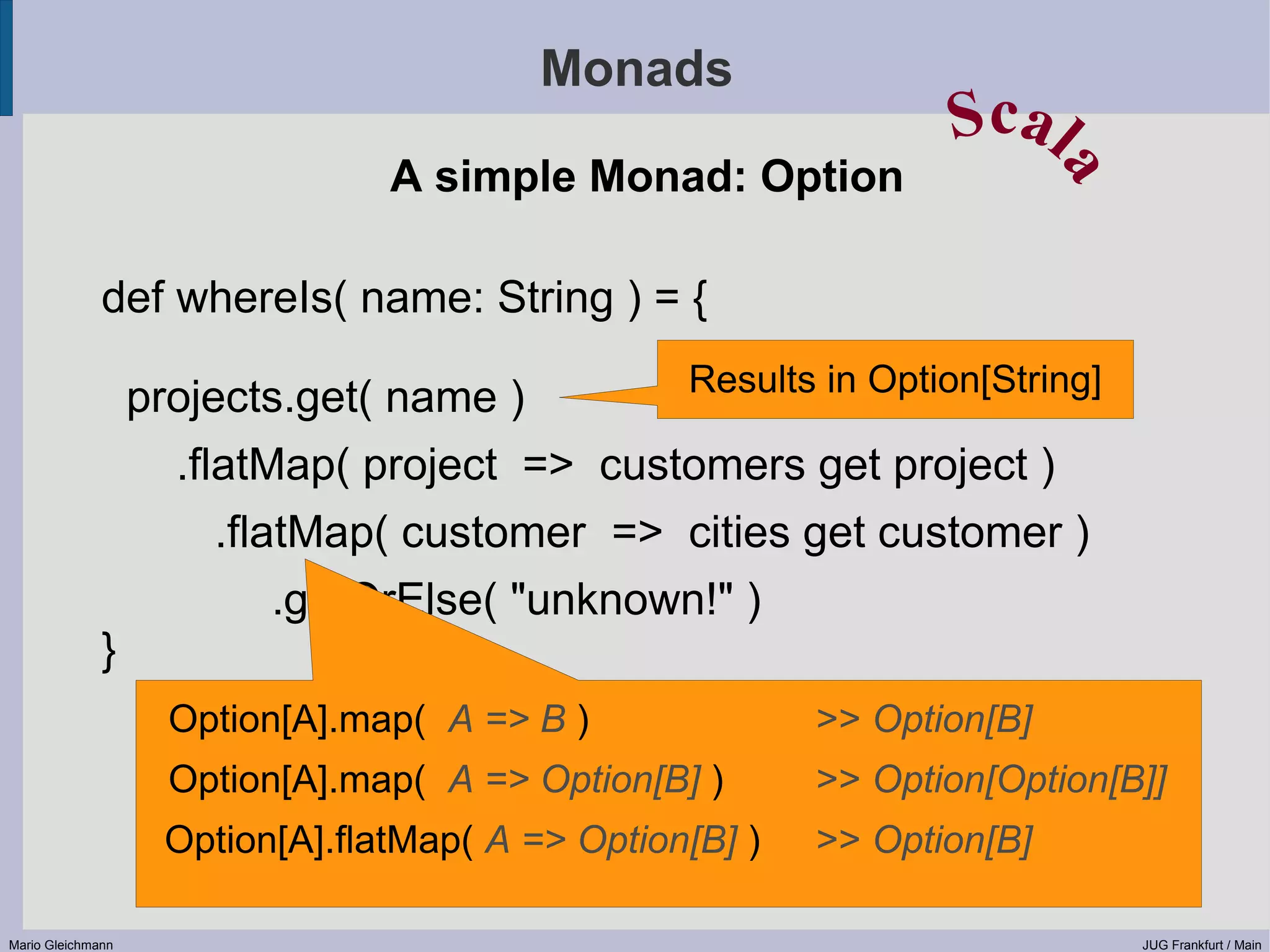 Monads Scal A simple Monad: Option a def whereIs( name: String ) = { Results in Option[String] projects.get( name ) .flatMap( project => customers get project ) .flatMap( customer => cities get customer ) .getOrElse( "unknown!" ) } Option[A].map( A => B ) >> Option[B] Option[A].map( A => Option[B] ) >> Option[Option[B]] Option[A].flatMap( A => Option[B] ) >> Option[B] Mario Gleichmann JUG Frankfurt / Main 