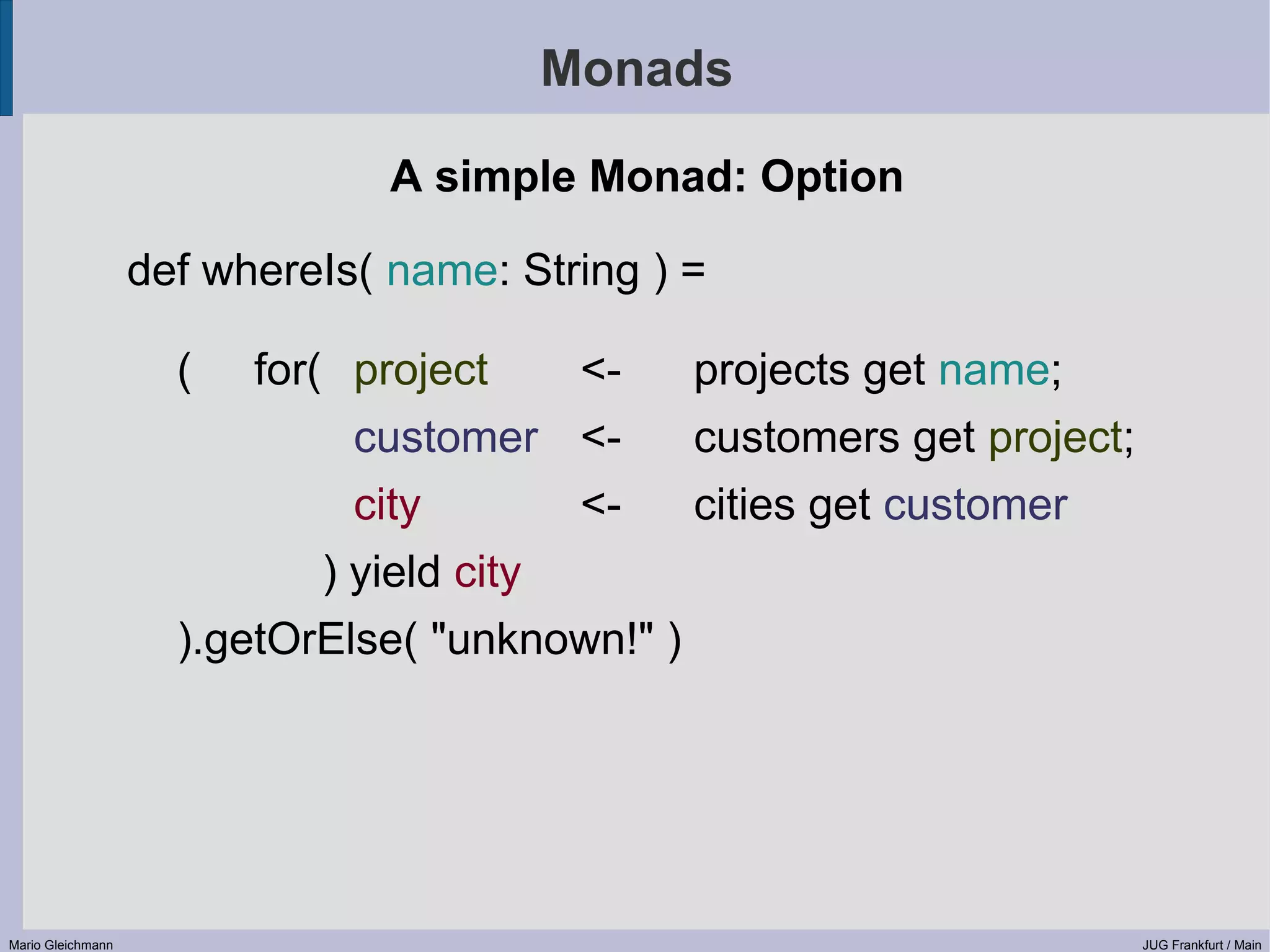 Monads A simple Monad: Option def whereIs( name: String ) = ( for( project <- projects get name; customer <- customers get project; city <- cities get customer ) yield city ).getOrElse( "unknown!" ) Mario Gleichmann JUG Frankfurt / Main 