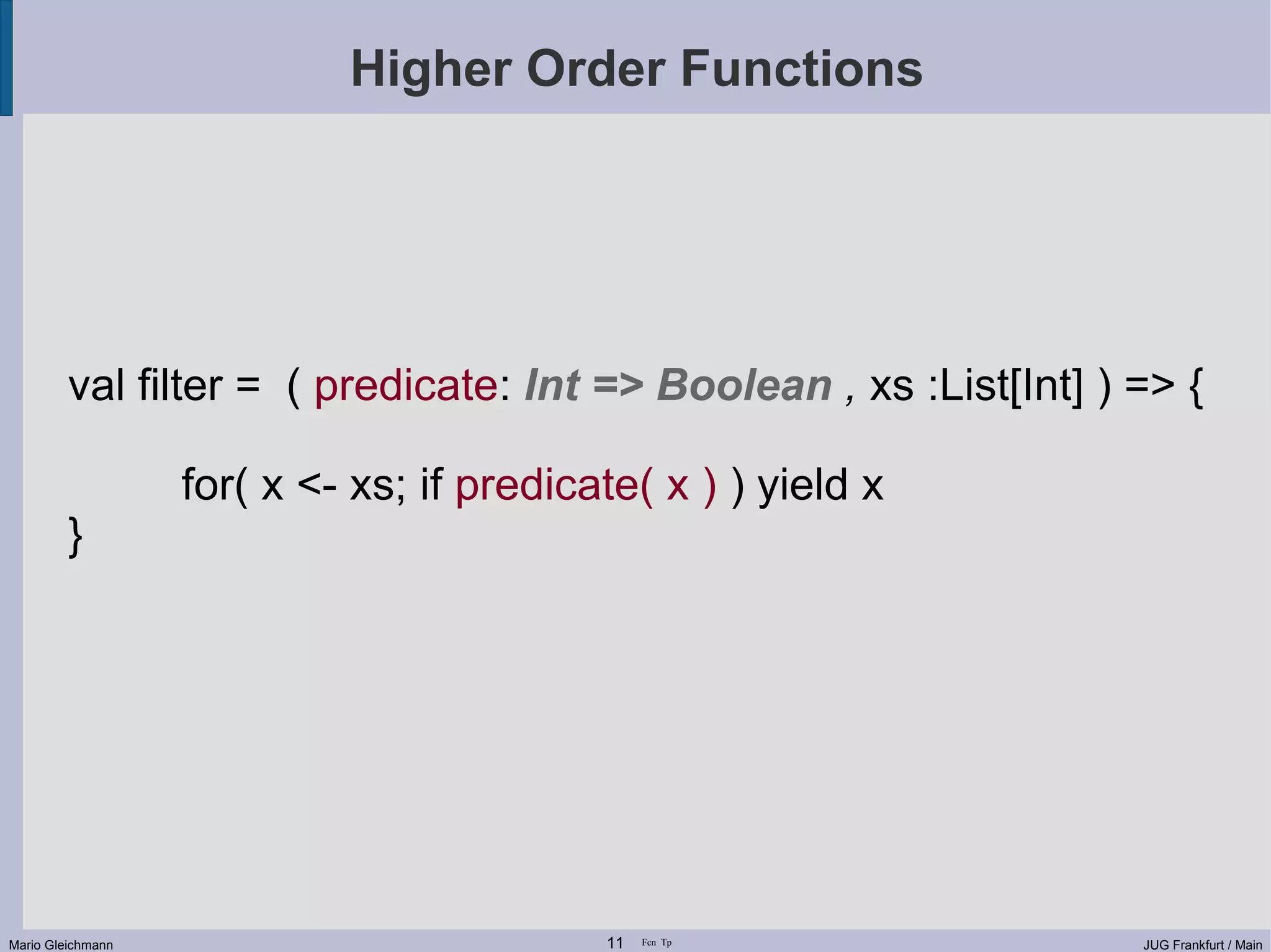 Higher Order Functions val filter = ( predicate: Int => Boolean , xs :List[Int] ) => { for( x <- xs; if predicate( x ) ) yield x } Mario Gleichmann 11 Fcn Tp JUG Frankfurt / Main 
